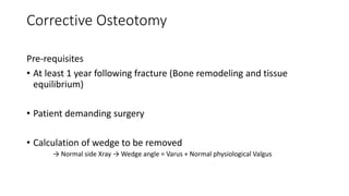 Corrective Osteotomy
Pre-requisites
• At least 1 year following fracture (Bone remodeling and tissue
equilibrium)
• Patient demanding surgery
• Calculation of wedge to be removed
→ Normal side Xray → Wedge angle = Varus + Normal physiological Valgus
 