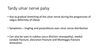 Tardy ulnar nerve palsy
• due to gradual stretching of the ulnar nerve during the progression of
valgus deformity of elbow
• Symptoms – tingling and paraesthesia over ulnar nerve distribution
• Can also be seen in cubitus varus (friction neuropathy), medial
condyle fracture, olecranon fracture and Monteggia fracture
dislocation
 