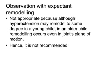 Observation with expectant
remodelling
• Not appropriate because although
hyperextension may remodel to some
degree in a young child, in an older child
remodelling occurs even in joint's plane of
motion.
• Hence, it is not recommended
 