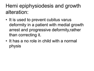 Hemi epiphysiodesis and growth
alteration:
• It is used to prevent cubitus varus
deformity in a patient with medial growth
arrest and progressive deformity,rather
than correcting it.
• It has a no role in child with a normal
physis
 