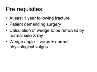 Pre requisites:
• Atleast 1 year following fracture
• Patient demanding surgery
• Calculation of wedge to be removed by
normal side X ray
• Wedge angle = varus + normal
physiological valgus
 
