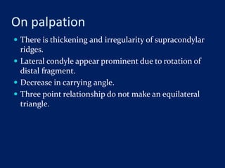 On palpation
 There is thickening and irregularity of supracondylar
ridges.
 Lateral condyle appear prominent due to rotation of
distal fragment.
 Decrease in carrying angle.
 Three point relationship do not make an equilateral
triangle.
 