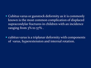  Cubitus varus or gunstock deformity as it is commonly
known is the most common complication of displaced
supracondylar fractures in children with an incidence
ranging from 3% to 57% .
 cubitus varus is a triplanar deformity with components
of varus, hyperextension and internal rotation.
 