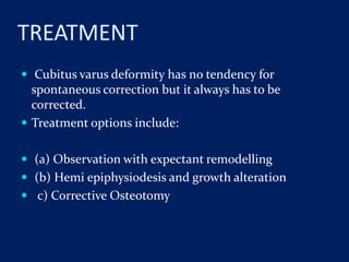 TREATMENT
 Cubitus varus deformity has no tendency for
spontaneous correction but it always has to be
corrected.
 Treatment options include:
 (a) Observation with expectant remodelling
 (b) Hemi epiphysiodesis and growth alteration
 c) Corrective Osteotomy
 