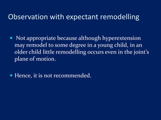 Observation with expectant remodelling
 Not appropriate because although hyperextension
may remodel to some degree in a young child, in an
older child little remodelling occurs even in the joint’s
plane of motion.
 Hence, it is not recommended.
 