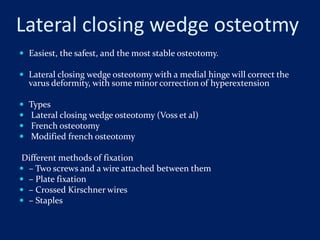 Lateral closing wedge osteotmy
 Easiest, the safest, and the most stable osteotomy.
 Lateral closing wedge osteotomy with a medial hinge will correct the
varus deformity, with some minor correction of hyperextension
 Types
 Lateral closing wedge osteotomy (Voss et al)
 French osteotomy
 Modified french osteotomy
Different methods of fixation
 – Two screws and a wire attached between them
 – Plate fixation
 – Crossed Kirschner wires
 – Staples
 
