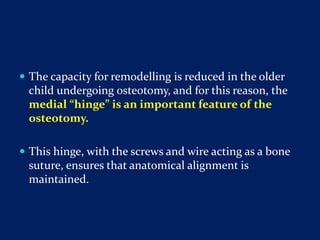  The capacity for remodelling is reduced in the older
child undergoing osteotomy, and for this reason, the
medial “hinge” is an important feature of the
osteotomy.
 This hinge, with the screws and wire acting as a bone
suture, ensures that anatomical alignment is
maintained.
 