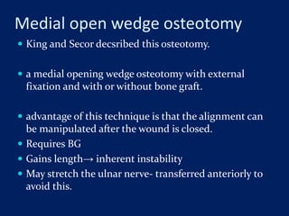 Medial open wedge osteotomy
 King and Secor decsribed this osteotomy.
 a medial opening wedge osteotomy with external
fixation and with or without bone graft.
 advantage of this technique is that the alignment can
be manipulated after the wound is closed.
 Requires BG
 Gains length→ inherent instability
 May stretch the ulnar nerve- transferred anteriorly to
avoid this.
 