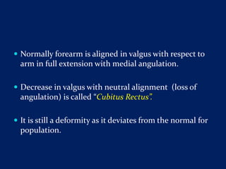  Normally forearm is aligned in valgus with respect to
arm in full extension with medial angulation.
 Decrease in valgus with neutral alignment (loss of
angulation) is called “Cubitus Rectus”.
 It is still a deformity as it deviates from the normal for
population.
 