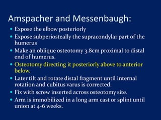 Amspacher and Messenbaugh:
 Expose the elbow posteriorly
 Expose subperiosteally the supracondylar part of the
humerus
 Make an oblique osteotomy 3.8cm proximal to distal
end of humerus.
 Osteotomy directing it posteriorly above to anterior
below.
 Later tilt and rotate distal fragment until internal
rotation and cubitus varus is corrected.
 Fix with screw inserted across osteotomy site.
 Arm is immobilized in a long arm cast or splint until
union at 4-6 weeks.
 