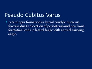 Pseudo Cubitus Varus
 Lateral spur formation in lateral condyle humerus
fracture due to elevation of periosteum and new bone
formation leads to lateral bulge with normal carrying
angle.
 