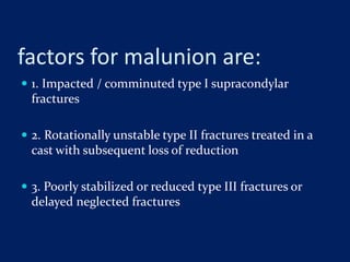 factors for malunion are:
 1. Impacted / comminuted type I supracondylar
fractures
 2. Rotationally unstable type II fractures treated in a
cast with subsequent loss of reduction
 3. Poorly stabilized or reduced type III fractures or
delayed neglected fractures
 