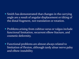  Smith has demonstrated that changes in the carrying
angle are a result of angular displacement or tilting of
the distal fragment, not translation or rotation.
 Problems arising from cubitus varus or valgus include
functional limitation, recurrent elbow fracture, and
cosmetic deformity.
 Functional problems are almost always related to
limitation of flexion, although tardy ulnar nerve palsy
and elbow instability
 