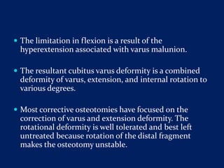  The limitation in flexion is a result of the
hyperextension associated with varus malunion.
 The resultant cubitus varus deformity is a combined
deformity of varus, extension, and internal rotation to
various degrees.
 Most corrective osteotomies have focused on the
correction of varus and extension deformity. The
rotational deformity is well tolerated and best left
untreated because rotation of the distal fragment
makes the osteotomy unstable.
 