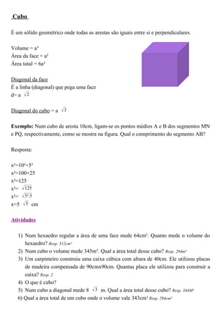 Cubo

É um sólido geométrico onde todas as arestas são iguais entre si e perpendiculares.

Volume = a³
Área da face = a²
Área total = 6a²

Diagonal da face
É a linha (diagonal) que pega uma face
d= a  2

Diagonal do cubo = a  3

Exemplo: Num cubo de aresta 10cm, ligam-se os pontos médios A e B dos segmentos MN
e PQ, respectivamente, como se mostra na figura. Qual o comprimento do segmento AB?

Resposta:

x²=10²+5²
x²=100+25
x²=125
x²=  125
x²=  5².5
x=5  5 cm

Atividades

   1) Num hexaedro regular a área de uma face mede 64cm². Quanto mede o volume do
      hexaedro? Resp. 512cm³
   2) Num cubo o volume mede 345m³. Qual a área total desse cubo? Resp. 294m²
   3) Um carpinteiro construiu uma caixa cúbica com altura de 40cm. Ele utilizou placas
      de madeira compensada de 90cmx90cm. Quantas placa ele utilizou para construir a
      caixa? Resp. 2
   4) O que é cubo?
   5) Num cubo a diagonal mede 8  3 m. Qual a área total desse cubo? Resp. 384M²
   6) Qual a área total de um cubo onde o volume vale 343cm³ Resp. 294cm²
 