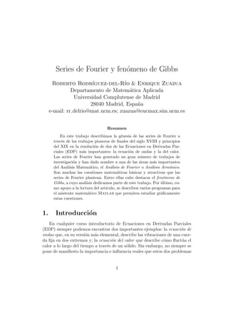 Series de Fourier y fen´meno de Gibbs
                              o
      Roberto Rodr´     ıguez-del-R´ & Enrique Zuazua
                                     ıo
               Departamento de Matem´tica Aplicada
                                       a
                Universidad Complutense de Madrid
                       28040 Madrid, Espa˜a
                                         n
     e-mail: rr delrio@mat.ucm.es; zuazua@eucmax.sim.ucm.es


                                    Resumen
          En este trabajo describimos la g´nesis de las series de Fourier a
                                            e
      trav´s de los trabajos pioneros de ﬁnales del siglo XVIII y principios
           e
      del XIX en la resoluci´n de dos de las Ecuaciones en Derivadas Par-
                             o
      ciales (EDP) m´s importantes: la ecuaci´n de ondas y la del calor.
                       a                         o
      Las series de Fourier han generado un gran n´mero de trabajos de
                                                       u
      investigaci´n y han dado nombre a una de las ´reas m´s importantes
                 o                                    a        a
      del An´lisis Matem´tico, el An´lisis de Fourier o An´lisis Arm´nico.
              a           a           a                      a         o
      Son muchas las cuestiones matem´ticas b´sicas y atractivas que las
                                          a       a
      series de Fourier plantean. Entre ellas cabe destacar el fen´meno de
                                                                    o
      Gibbs, a cuyo an´lisis dedicamos parte de este trabajo. Por ultimo, co-
                       a                                           ´
      mo apoyo a la lectura del art´
                                   ıculo, se describen varios programas para
      el asistente matem´tico Matlab que permiten estudiar gr´ﬁcamente
                         a                                         a
      estas cuestiones.


1.     Introducci´n
                 o
    En cualquier curso introductorio de Ecuaciones en Derivadas Parciales
(EDP) siempre podemos encontrar dos importantes ejemplos: la ecuaci´n de
                                                                       o
ondas que, en su versi´n m´s elemental, describe las vibraciones de una cuer-
                        o   a
da ﬁja en dos extremos y; la ecuaci´n del calor que describe c´mo ﬂuct´a el
                                    o                          o        u
calor a lo largo del tiempo a trav´s de un s´lido. Sin embargo, no siempre se
                                  e         o
pone de maniﬁesto la importancia e inﬂuencia reales que estos dos problemas


                                        1
 