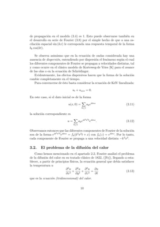 de propagaci´n en el modelo (3.4) es 1. Esto puede observarse tambi´n en
              o                                                        e
el desarrollo en serie de Fourier (3.8) por el simple hecho de que a una os-
cilaci´n espacial sin (kx) le corresponda una respuesta temporal de la forma
      o
bk cos(kt).

    Se observa asimismo que en la ecuaci´n de ondas considerada hay una
                                          o
ausencia de dispersi´n, entendiendo por dispersi´n el fen´meno seg´n el cual
                     o                           o       o         u
los diferentes componentes de Fourier se propagan a velocidades distintas, tal
y como ocurre en el cl´sico modelo de Korteweg-de Vries [K] para el avance
                       a
de las olas o en la ecuaci´n de Schr¨dinger.
                          o         o
    Evidentemente, los efectos dispersivos hacen que la forma de la soluci´n
                                                                           o
cambie completamente en el tiempo.
    Para convencerse de ´sto basta considerar la ecuaci´n de KdV linealizada:
                         e                             o

                                  ut + uxxx = 0.

En este caso, si el dato inicial es de la forma

                               u(x, 0) =            ak eikπx                  (3.11)
                                            k≥1

la soluci´n correspondiente es
         o
                                                  3 π3 t
                              u=         ak eik            eikπx .            (3.12)
                                   k≥1

Observamos entonces que las diferentes componentes de Fourier de la soluci´n      o
                   3 3
son de la forma eik π t eikπx = fk (k 2 π 2 t + x) con fk (z) = eikπz . Por lo tanto,
cada componente de Fourier se propaga a una velocidad distinta −k 2 π 2 .

3.2.     El problema de la difusi´n del calor
                                 o
    Como hemos mencionado en el apartado 2.2, Fourier analiz´ el problema
                                                                   o
de la difusi´n del calor en su tratado cl´sico de 1822, ([Fo]), llegando a esta-
            o                               a
blecer, a partir de principios f´ısicos, la ecuaci´n general que deb´ satisfacer
                                                  o                  ıa
la temperatura u
                            ∂2u ∂2u ∂2u             ∂u
                               2
                                  + 2+ 2 =                                (3.13)
                            ∂x       ∂y      ∂z     ∂t
que es la ecuaci´n (tridimensional) del calor.
                o


                                           10
 