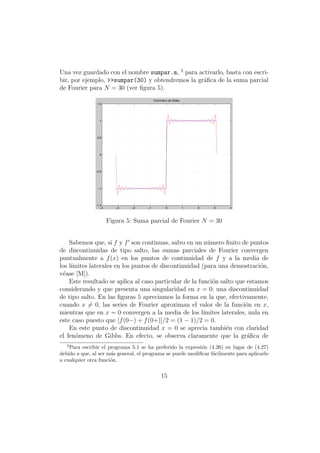 Una vez guardado con el nombre sumpar.m, 2 para activarlo, basta con escri-
bir, por ejemplo, >>sumpar(30) y obtendremos la gr´ﬁca de la suma parcial
                                                  a
de Fourier para N = 30 (ver ﬁgura 5).
                                          Fenómeno de Gibbs
                1.5




                 1




                0.5




                 0




               −0.5




                −1




               −1.5
                  −4      −3   −2    −1          0            1   2   3   4



                       Figura 5: Suma parcial de Fourier N = 30


    Sabemos que, si f y f son continuas, salvo en un n´mero ﬁnito de puntos
                                                         u
de discontinuidas de tipo salto, las sumas parciales de Fourier convergen
puntualmente a f (x) en los puntos de continuidad de f y a la media de
los l´
     ımites laterales en los puntos de discontinuidad (para una demostraci´n, o
v´ase [M]).
  e
    Este resultado se aplica al caso particular de la funci´n salto que estamos
                                                           o
considerando y que presenta una singularidad en x = 0: una discontinuidad
de tipo salto. En las ﬁguras 5 apreciamos la forma en la que, efectivamente,
cuando x = 0, las series de Fourier aproximan el valor de la funci´n en x,
                                                                        o
mientras que en x = 0 convergen a la media de los l´    ımites laterales, nula en
este caso puesto que [f (0−) + f (0+)]/2 = (1 − 1)/2 = 0.
    En este punto de discontinuidad x = 0 se aprecia tambi´n con claridad
                                                                 e
el fen´meno de Gibbs. En efecto, se observa claramente que la gr´ﬁca de
       o                                                                 a
   2
    Para escribir el programa 5.1 se ha preferido la expresi´n (4.26) en lugar de (4.27)
                                                            o
debido a que, al ser m´s general, el programa se puede modiﬁcar f´cilmente para aplicarlo
                      a                                          a
a cualquier otra funci´n.
                      o


                                              15
 