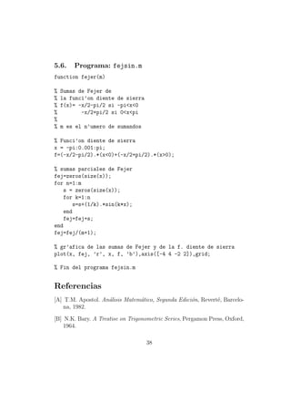 5.6.    Programa: fejsin.m
function fejer(m)

%   Sumas de Fejer de
%   la funci’on diente de sierra
%   f(x)= -x/2-pi/2 si -pi<x<0
%          -x/2+pi/2 si 0<x<pi
%
%   m es el n’umero de sumandos

% Funci’on diente de sierra
x = -pi:0.001:pi;
f=(-x/2-pi/2).*(x<0)+(-x/2+pi/2).*(x>0);

% sumas parciales de Fejer
fej=zeros(size(x));
for n=1:m
    s = zeros(size(x));
    for k=1:n
        s=s+(1/k).*sin(k*x);
    end
    fej=fej+s;
end
fej=fej/(m+1);

% gr’afica de las sumas de Fejer y de la f. diente de sierra
plot(x, fej, ’r’, x, f, ’b’),axis([-4 4 -2 2]),grid;

% Fin del programa fejsin.m


Referencias
[A] T.M. Apostol. An´lisis Matem´tico, Segunda Edici´n, Revert´, Barcelo-
                    a           a                   o         e
    na, 1982.

[B] N.K. Bary. A Treatise on Trigonometric Series, Pergamon Press, Oxford,
    1964.

                                   38
 