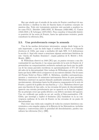 Hay que a˜adir que el estudio de las series de Fourier contribuy´ de ma-
              n                                                       o
nera decisiva a clariﬁcar la idea de funci´n hasta el moderno concepto de
                                           o
nuestros d´ Todo este tratamiento posterior est´ asociado a nombres ta-
          ıas.                                      a
les como P.G.L. Dirichlet (1805-1859), B. Riemann (1826-1866), G. Cantor
(1845-1918) y H. Lebesgue (1875-1941). Para consultar el desarrollo hist´ri-
                                                                           o
co posterior de las series de Fourier, hasta las aplicaciones recientes, puede
consultarse la referencia [Du].

2.3.    Una protuberancia rompe la armon´
                                        ıa
    Una de las muchas derivaciones interesantes, aunque desde luego no la
m´s importante, a que ha dado lugar el an´lisis de Fourier, es el llamado
  a                                             a
fen´meno de Gibbs, que surge a mediados del siglo XIX. A ´l dedicaremos
    o                                                             e
la secci´n 4. Aqu´ s´lo vamos a mencionar algunas anotaciones hist´ricas de
        o          ı o                                                  o
este “rinc´n del An´lisis Arm´nico”, (seg´n palabras de E. Hewitt y R.E.
           o          a              o        u
Hewitt, [HH]).
    H. Wilbraham observ´ en 1848 ([W]) que, en puntos cercanos a una dis-
                             o
continuidad de una funci´n f , las sumas parciales de la serie de Fourier de f
                            o
presentaban un comportamiento oscilatorio an´malo que hac´ que las gr´ﬁ-
                                                  o              ıa          a
cas de las sumas parciales excedieran en aproximadamente el 9 % del valor
del salto de la discontinuidad. Este trabajo de Wilbraham cay´ en el olvido,
                                                                   o
hasta que hacia 1898 volvi´ a reaparecer en un contexto distinto. Fue de mano
                              o
del Premio Nobel en F´    ısica (1907) A. Michelson, cient´ıﬁco norteamericano,
inventor y constructor de numerosos instrumentos f´    ısicos de gran precisi´n.
                                                                             o
Michelson construy´ un aparato llamado analizador arm´mico que permit´
                     o                                      o                 ıa,
mec´nicamente, determinar hasta los 80 primeros componentes de la serie de
     a
Fourier, a partir de la gr´ﬁca de una funci´n y = f (x). Michelson observ´ que
                           a                o                             o
para una funci´n de tipo salto, en las cercan´ del punto de discontinuidad,
                o                               ıas
aparec´ una extra˜a protuberancia que no aparec´ en la funci´n original.
       ıa            n                                ıa             o
En un principio crey´ que pod´ deberse a un defecto mec´nico del aparato.
                       o              ıa                       a
Una vez veriﬁcado que pod´ no ser as´ escribe al f´
                                  ıa       ı,            ısico-matem´tico J.W.
                                                                      a
Gibbs, que investig´ y explic´ el fen´meno ([G]) bas´ndose en la no con-
                      o              o   o                a
vergencia uniforme de la serie de Fourier en las cercan´ de un punto de
                                                             ıas
discontinuidad.
    Para tener una visi´n m´s completa de todos los avatares hist´ricos con-
                         o       a                                    o
cernientes a esta singular p´gina de la Historia de las Matem´ticas, incluidas
                                a                                a
disputas y controversias sobre la prioridad del descubrimiento, pueden con-
sultarse las referencias [Go] y [HH].

                                       6
 