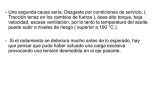 - Una segunda causa sería, Desgaste por condiciones de servicio, (
Tracción tenaz en los cambios de fuerza ), ósea alto torque, baja
velocidad, escasa ventilación, por lo tanto la temperatura del aceite
puede subir a niveles de riesgo ( superior a 100 °C ).
- Si el rodamiento se deteriora mucho antes de lo esperado, hay
que pensar que pudo haber actuado una carga excesiva
provocando una tensión desmedida en el eje pasante.
 