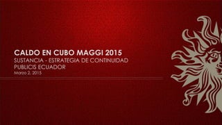 CALDO EN CUBO MAGGI 2015
SUSTANCIA - ESTRATEGIA DE CONTINUIDAD
PUBLICIS ECUADOR
Marzo 2, 2015
 