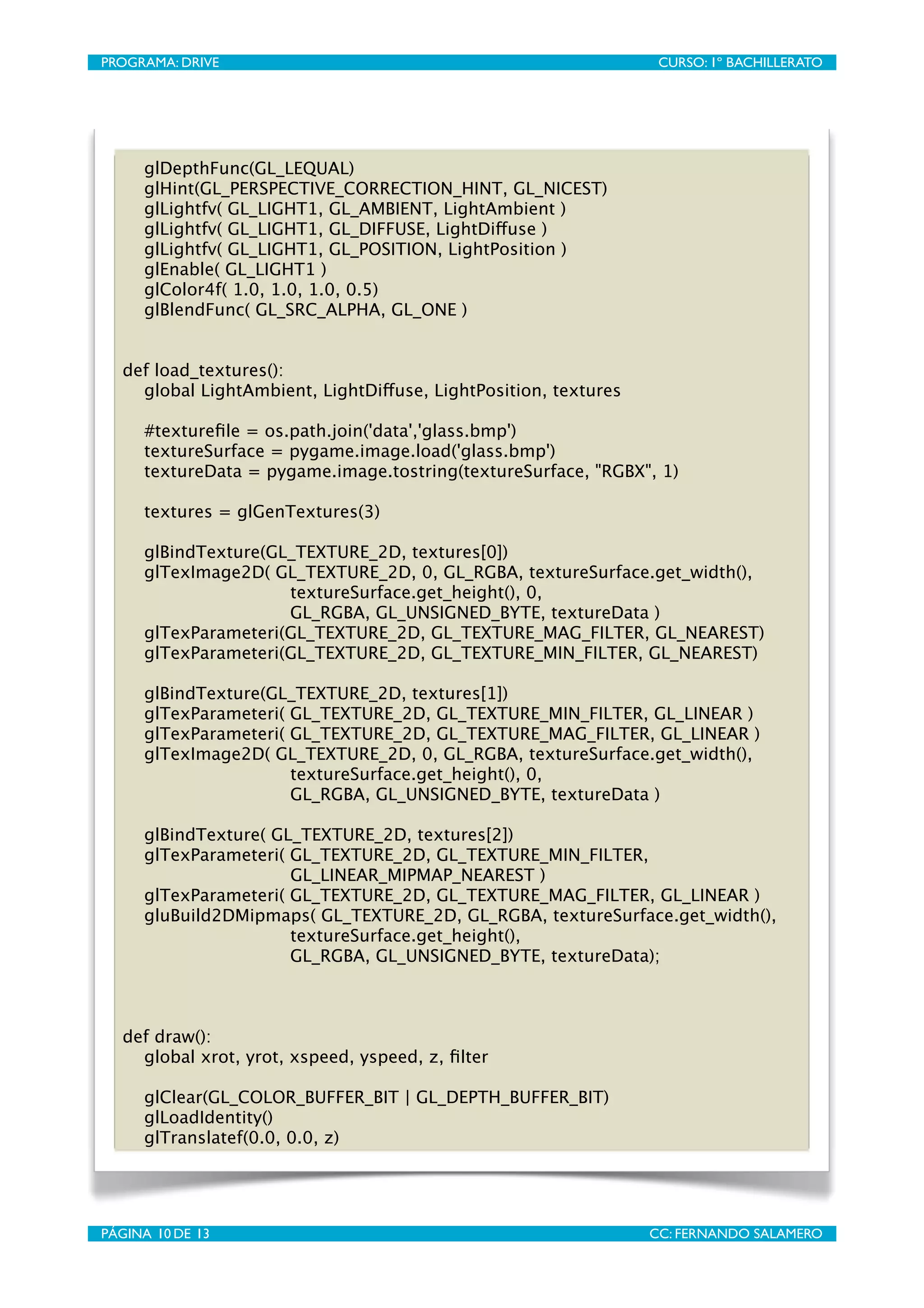 PROGRAMA: DRIVE
                            
                      CURSO: 1º BACHILLERATO




      glDepthFunc(GL_LEQUAL)
      glHint(GL_PERSPECTIVE_CORRECTION_HINT, GL_NICEST)
      glLightfv( GL_LIGHT1, GL_AMBIENT, LightAmbient )
      glLightfv( GL_LIGHT1, GL_DIFFUSE, LightDiffuse )
      glLightfv( GL_LIGHT1, GL_POSITION, LightPosition )
      glEnable( GL_LIGHT1 )
      glColor4f( 1.0, 1.0, 1.0, 0.5)
      glBlendFunc( GL_SRC_ALPHA, GL_ONE )


   def load_textures():
     global LightAmbient, LightDiffuse, LightPosition, textures

      #textureﬁle = os.path.join('data','glass.bmp')
      textureSurface = pygame.image.load('glass.bmp')
      textureData = pygame.image.tostring(textureSurface, "RGBX", 1)

      textures = glGenTextures(3)

     glBindTexture(GL_TEXTURE_2D, textures[0])
     glTexImage2D( GL_TEXTURE_2D, 0, GL_RGBA, textureSurface.get_width(),
   
     
     
     textureSurface.get_height(), 0,
             
 
     GL_RGBA, GL_UNSIGNED_BYTE, textureData )
     glTexParameteri(GL_TEXTURE_2D, GL_TEXTURE_MAG_FILTER, GL_NEAREST)
     glTexParameteri(GL_TEXTURE_2D, GL_TEXTURE_MIN_FILTER, GL_NEAREST)

     glBindTexture(GL_TEXTURE_2D, textures[1])
     glTexParameteri( GL_TEXTURE_2D, GL_TEXTURE_MIN_FILTER, GL_LINEAR )
     glTexParameteri( GL_TEXTURE_2D, GL_TEXTURE_MAG_FILTER, GL_LINEAR )
     glTexImage2D( GL_TEXTURE_2D, 0, GL_RGBA, textureSurface.get_width(),
   
     
     
      textureSurface.get_height(), 0,
             
 
      GL_RGBA, GL_UNSIGNED_BYTE, textureData )

     glBindTexture( GL_TEXTURE_2D, textures[2])
     glTexParameteri( GL_TEXTURE_2D, GL_TEXTURE_MIN_FILTER,
   
     
      
     GL_LINEAR_MIPMAP_NEAREST )
     glTexParameteri( GL_TEXTURE_2D, GL_TEXTURE_MAG_FILTER, GL_LINEAR )
     gluBuild2DMipmaps( GL_TEXTURE_2D, GL_RGBA, textureSurface.get_width(),
   
     
      
     textureSurface.get_height(),
              
 
     GL_RGBA, GL_UNSIGNED_BYTE, textureData);



   def draw():
     global xrot, yrot, xspeed, yspeed, z, ﬁlter

      glClear(GL_COLOR_BUFFER_BIT | GL_DEPTH_BUFFER_BIT)
      glLoadIdentity()
      glTranslatef(0.0, 0.0, z)




PÁGINA 10 DE 13
                            
                     CC: FERNANDO SALAMERO
 