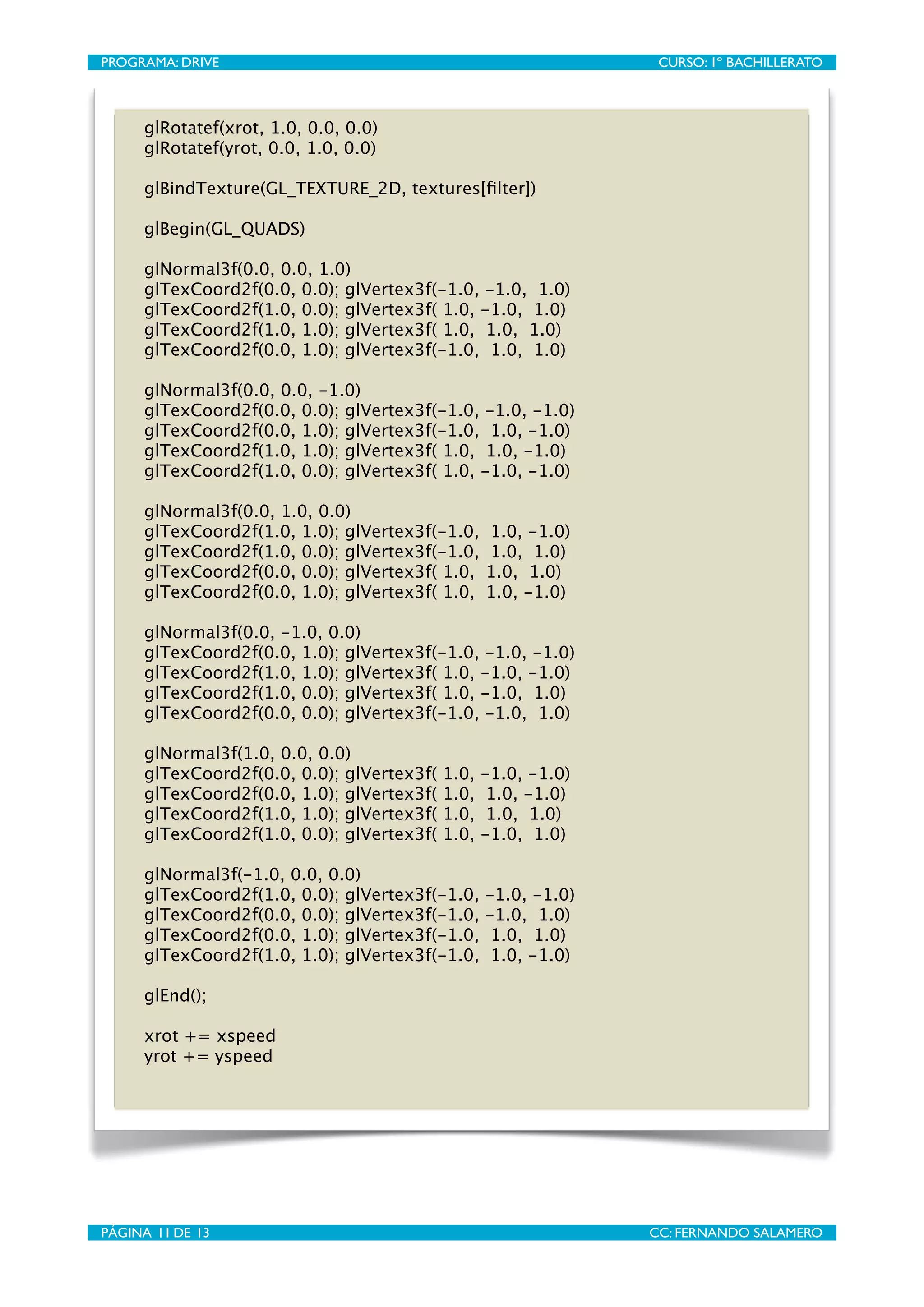 PROGRAMA: DRIVE
                               
                   CURSO: 1º BACHILLERATO



       glRotatef(xrot, 1.0, 0.0, 0.0)
       glRotatef(yrot, 0.0, 1.0, 0.0)

       glBindTexture(GL_TEXTURE_2D, textures[ﬁlter])

       glBegin(GL_QUADS)
   
       glNormal3f(0.0, 0.0, 1.0)
       glTexCoord2f(0.0, 0.0); glVertex3f(-1.0, -1.0, 1.0)
       glTexCoord2f(1.0, 0.0); glVertex3f( 1.0, -1.0, 1.0)
       glTexCoord2f(1.0, 1.0); glVertex3f( 1.0, 1.0, 1.0)
       glTexCoord2f(0.0, 1.0); glVertex3f(-1.0, 1.0, 1.0)
   
       glNormal3f(0.0, 0.0, -1.0)
       glTexCoord2f(0.0, 0.0); glVertex3f(-1.0, -1.0, -1.0)
       glTexCoord2f(0.0, 1.0); glVertex3f(-1.0, 1.0, -1.0)
       glTexCoord2f(1.0, 1.0); glVertex3f( 1.0, 1.0, -1.0)
       glTexCoord2f(1.0, 0.0); glVertex3f( 1.0, -1.0, -1.0)
   
       glNormal3f(0.0, 1.0, 0.0)
       glTexCoord2f(1.0, 1.0); glVertex3f(-1.0,     1.0, -1.0)
       glTexCoord2f(1.0, 0.0); glVertex3f(-1.0,     1.0, 1.0)
       glTexCoord2f(0.0, 0.0); glVertex3f( 1.0,     1.0, 1.0)
       glTexCoord2f(0.0, 1.0); glVertex3f( 1.0,     1.0, -1.0)
   
       glNormal3f(0.0, -1.0, 0.0)
       glTexCoord2f(0.0, 1.0); glVertex3f(-1.0, -1.0, -1.0)
       glTexCoord2f(1.0, 1.0); glVertex3f( 1.0, -1.0, -1.0)
       glTexCoord2f(1.0, 0.0); glVertex3f( 1.0, -1.0, 1.0)
       glTexCoord2f(0.0, 0.0); glVertex3f(-1.0, -1.0, 1.0)
   
       glNormal3f(1.0, 0.0, 0.0)
       glTexCoord2f(0.0, 0.0); glVertex3f(   1.0,   -1.0, -1.0)
       glTexCoord2f(0.0, 1.0); glVertex3f(   1.0,    1.0, -1.0)
       glTexCoord2f(1.0, 1.0); glVertex3f(   1.0,    1.0, 1.0)
       glTexCoord2f(1.0, 0.0); glVertex3f(   1.0,   -1.0, 1.0)
   
       glNormal3f(-1.0, 0.0, 0.0)
       glTexCoord2f(1.0, 0.0); glVertex3f(-1.0,     -1.0, -1.0)
       glTexCoord2f(0.0, 0.0); glVertex3f(-1.0,     -1.0, 1.0)
       glTexCoord2f(0.0, 1.0); glVertex3f(-1.0,      1.0, 1.0)
       glTexCoord2f(1.0, 1.0); glVertex3f(-1.0,      1.0, -1.0)
   
       glEnd();
   
     
      

       xrot += xspeed
       yrot += yspeed




PÁGINA 11 DE 13
                               
                  CC: FERNANDO SALAMERO
 