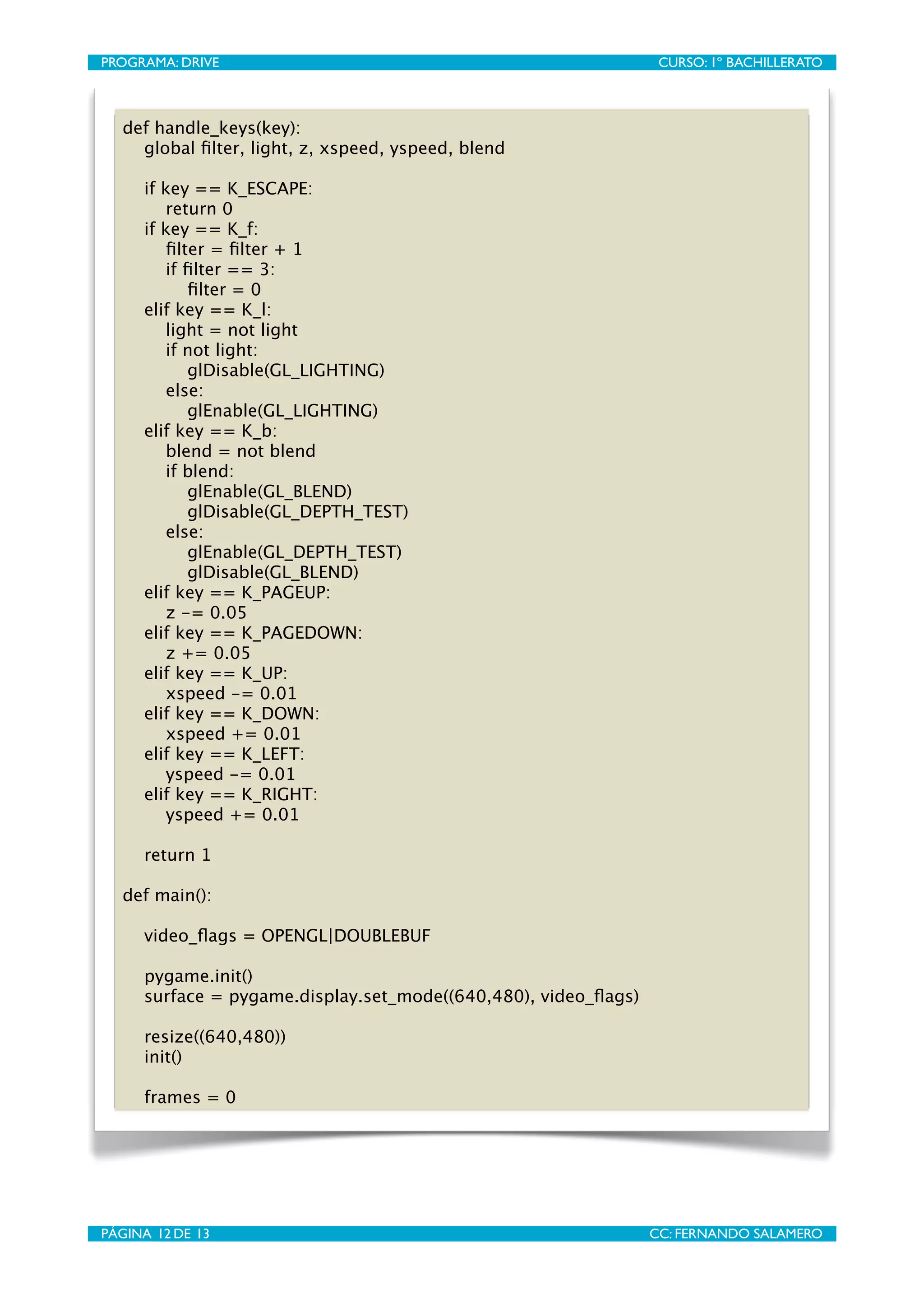 PROGRAMA: DRIVE
                            
                     CURSO: 1º BACHILLERATO



   def handle_keys(key):
     global ﬁlter, light, z, xspeed, yspeed, blend

      if key == K_ESCAPE:
         return 0
      if key == K_f:
         ﬁlter = ﬁlter + 1
         if ﬁlter == 3:
            ﬁlter = 0
      elif key == K_l:
         light = not light
         if not light:
            glDisable(GL_LIGHTING)
         else:
            glEnable(GL_LIGHTING)
      elif key == K_b:
         blend = not blend
         if blend:
            glEnable(GL_BLEND)
            glDisable(GL_DEPTH_TEST)
         else:
            glEnable(GL_DEPTH_TEST)
            glDisable(GL_BLEND)
      elif key == K_PAGEUP:
         z -= 0.05
      elif key == K_PAGEDOWN:
         z += 0.05
      elif key == K_UP:
         xspeed -= 0.01
      elif key == K_DOWN:
         xspeed += 0.01
      elif key == K_LEFT:
         yspeed -= 0.01
      elif key == K_RIGHT:
         yspeed += 0.01

      return 1

   def main():

      video_ﬂags = OPENGL|DOUBLEBUF

      pygame.init()
      surface = pygame.display.set_mode((640,480), video_ﬂags)

      resize((640,480))
      init()

      frames = 0




PÁGINA 12 DE 13
                            
                    CC: FERNANDO SALAMERO
 