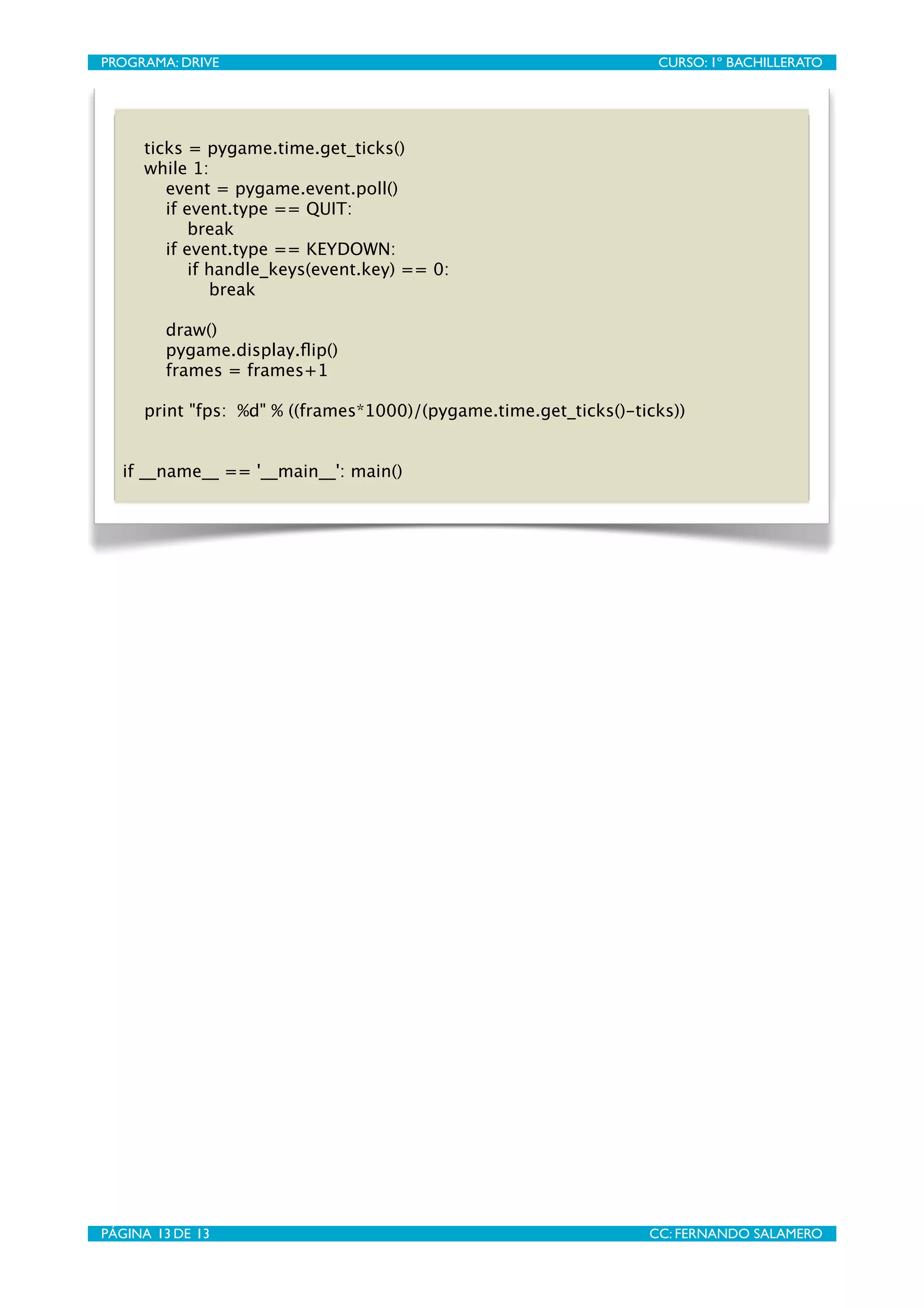 PROGRAMA: DRIVE
                               
                   CURSO: 1º BACHILLERATO




      ticks = pygame.time.get_ticks()
      while 1:
         event = pygame.event.poll()
         if event.type == QUIT:
             break
         if event.type == KEYDOWN:
             if handle_keys(event.key) == 0:
                break

         draw()
         pygame.display.ﬂip()
         frames = frames+1

      print "fps: %d" % ((frames*1000)/(pygame.time.get_ticks()-ticks))


   if __name__ == '__main__': main()




PÁGINA 13 DE 13
                               
                  CC: FERNANDO SALAMERO
 