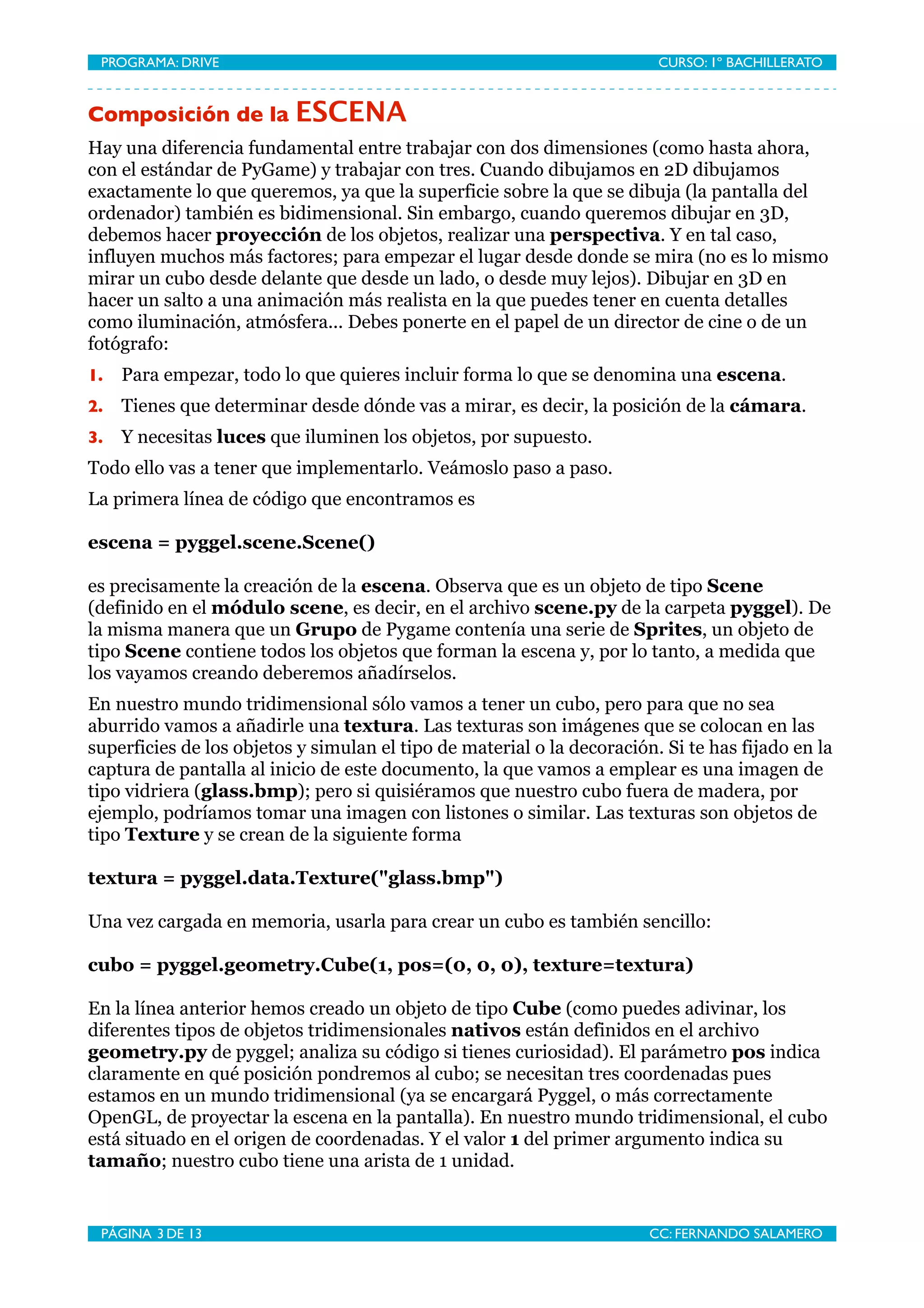 PROGRAMA: DRIVE
                               
                        CURSO: 1º BACHILLERATO


Composición de la ESCENA
Hay una diferencia fundamental entre trabajar con dos dimensiones (como hasta ahora,
con el estándar de PyGame) y trabajar con tres. Cuando dibujamos en 2D dibujamos
exactamente lo que queremos, ya que la superficie sobre la que se dibuja (la pantalla del
ordenador) también es bidimensional. Sin embargo, cuando queremos dibujar en 3D,
debemos hacer proyección de los objetos, realizar una perspectiva. Y en tal caso,
influyen muchos más factores; para empezar el lugar desde donde se mira (no es lo mismo
mirar un cubo desde delante que desde un lado, o desde muy lejos). Dibujar en 3D en
hacer un salto a una animación más realista en la que puedes tener en cuenta detalles
como iluminación, atmósfera... Debes ponerte en el papel de un director de cine o de un
fotógrafo:
1.   Para empezar, todo lo que quieres incluir forma lo que se denomina una escena.
2.   Tienes que determinar desde dónde vas a mirar, es decir, la posición de la cámara.
3.   Y necesitas luces que iluminen los objetos, por supuesto.
Todo ello vas a tener que implementarlo. Veámoslo paso a paso.
La primera línea de código que encontramos es

escena = pyggel.scene.Scene()

es precisamente la creación de la escena. Observa que es un objeto de tipo Scene
(definido en el módulo scene, es decir, en el archivo scene.py de la carpeta pyggel). De
la misma manera que un Grupo de Pygame contenía una serie de Sprites, un objeto de
tipo Scene contiene todos los objetos que forman la escena y, por lo tanto, a medida que
los vayamos creando deberemos añadírselos.
En nuestro mundo tridimensional sólo vamos a tener un cubo, pero para que no sea
aburrido vamos a añadirle una textura. Las texturas son imágenes que se colocan en las
superficies de los objetos y simulan el tipo de material o la decoración. Si te has fijado en la
captura de pantalla al inicio de este documento, la que vamos a emplear es una imagen de
tipo vidriera (glass.bmp); pero si quisiéramos que nuestro cubo fuera de madera, por
ejemplo, podríamos tomar una imagen con listones o similar. Las texturas son objetos de
tipo Texture y se crean de la siguiente forma

textura = pyggel.data.Texture("glass.bmp")

Una vez cargada en memoria, usarla para crear un cubo es también sencillo:

cubo = pyggel.geometry.Cube(1, pos=(0, 0, 0), texture=textura)

En la línea anterior hemos creado un objeto de tipo Cube (como puedes adivinar, los
diferentes tipos de objetos tridimensionales nativos están definidos en el archivo
geometry.py de pyggel; analiza su código si tienes curiosidad). El parámetro pos indica
claramente en qué posición pondremos al cubo; se necesitan tres coordenadas pues
estamos en un mundo tridimensional (ya se encargará Pyggel, o más correctamente
OpenGL, de proyectar la escena en la pantalla). En nuestro mundo tridimensional, el cubo
está situado en el origen de coordenadas. Y el valor 1 del primer argumento indica su
tamaño; nuestro cubo tiene una arista de 1 unidad.


 PÁGINA 3 DE 13
                                
                       CC: FERNANDO SALAMERO
 