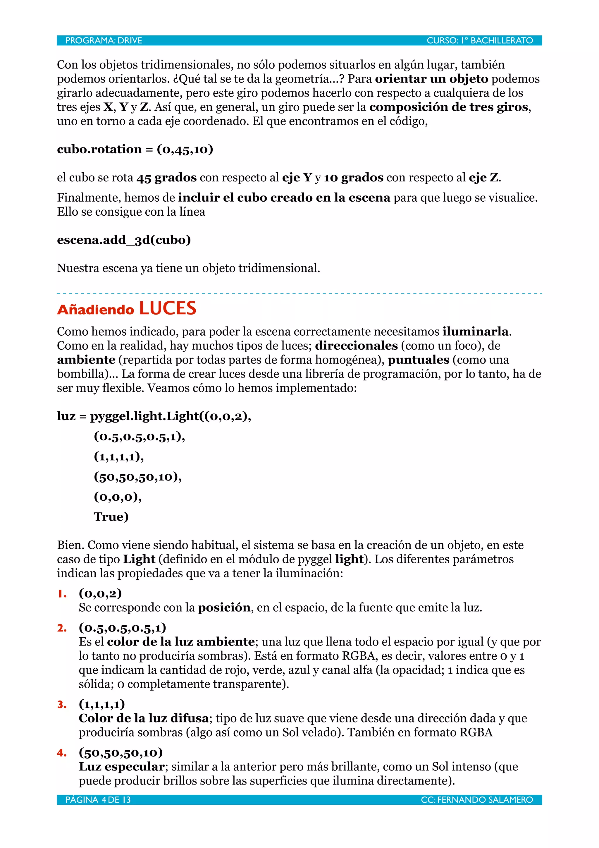 PROGRAMA: DRIVE
                              
                       CURSO: 1º BACHILLERATO

Con los objetos tridimensionales, no sólo podemos situarlos en algún lugar, también
podemos orientarlos. ¿Qué tal se te da la geometría...? Para orientar un objeto podemos
girarlo adecuadamente, pero este giro podemos hacerlo con respecto a cualquiera de los
tres ejes X, Y y Z. Así que, en general, un giro puede ser la composición de tres giros,
uno en torno a cada eje coordenado. El que encontramos en el código,

cubo.rotation = (0,45,10)

el cubo se rota 45 grados con respecto al eje Y y 10 grados con respecto al eje Z.
Finalmente, hemos de incluir el cubo creado en la escena para que luego se visualice.
Ello se consigue con la línea

escena.add_3d(cubo)

Nuestra escena ya tiene un objeto tridimensional.


Añadiendo LUCES
Como hemos indicado, para poder la escena correctamente necesitamos iluminarla.
Como en la realidad, hay muchos tipos de luces; direccionales (como un foco), de
ambiente (repartida por todas partes de forma homogénea), puntuales (como una
bombilla)... La forma de crear luces desde una librería de programación, por lo tanto, ha de
ser muy flexible. Veamos cómo lo hemos implementado:

luz = pyggel.light.Light((0,0,2),
       (0.5,0.5,0.5,1),
       (1,1,1,1),
       (50,50,50,10),
       (0,0,0),
       True)

Bien. Como viene siendo habitual, el sistema se basa en la creación de un objeto, en este
caso de tipo Light (definido en el módulo de pyggel light). Los diferentes parámetros
indican las propiedades que va a tener la iluminación:
1.   (0,0,2)
     Se corresponde con la posición, en el espacio, de la fuente que emite la luz.
2.   (0.5,0.5,0.5,1)
     Es el color de la luz ambiente; una luz que llena todo el espacio por igual (y que por
     lo tanto no produciría sombras). Está en formato RGBA, es decir, valores entre 0 y 1
     que indicam la cantidad de rojo, verde, azul y canal alfa (la opacidad; 1 indica que es
     sólida; 0 completamente transparente).
3.   (1,1,1,1)
     Color de la luz difusa; tipo de luz suave que viene desde una dirección dada y que
     produciría sombras (algo así como un Sol velado). También en formato RGBA
4.   (50,50,50,10)
     Luz especular; similar a la anterior pero más brillante, como un Sol intenso (que
     puede producir brillos sobre las superficies que ilumina directamente).
 PÁGINA 4 DE 13
                               
                      CC: FERNANDO SALAMERO
 