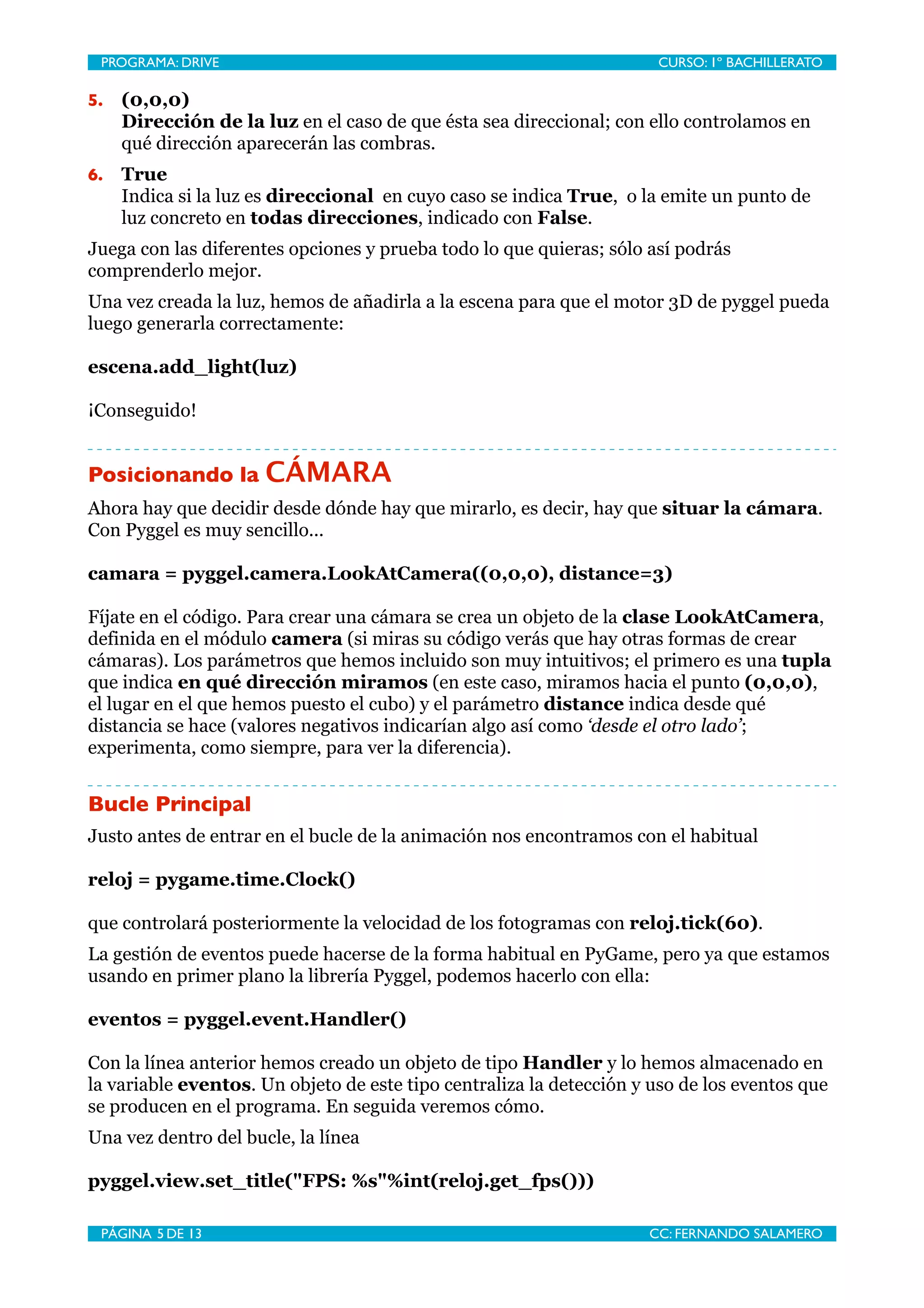 PROGRAMA: DRIVE
                             
                       CURSO: 1º BACHILLERATO

5.   (0,0,0)
     Dirección de la luz en el caso de que ésta sea direccional; con ello controlamos en
     qué dirección aparecerán las combras.
6.   True
     Indica si la luz es direccional en cuyo caso se indica True, o la emite un punto de
     luz concreto en todas direcciones, indicado con False.
Juega con las diferentes opciones y prueba todo lo que quieras; sólo así podrás
comprenderlo mejor.
Una vez creada la luz, hemos de añadirla a la escena para que el motor 3D de pyggel pueda
luego generarla correctamente:

escena.add_light(luz)

¡Conseguido!


Posicionando la CÁMARA
Ahora hay que decidir desde dónde hay que mirarlo, es decir, hay que situar la cámara.
Con Pyggel es muy sencillo...

camara = pyggel.camera.LookAtCamera((0,0,0), distance=3)

Fíjate en el código. Para crear una cámara se crea un objeto de la clase LookAtCamera,
definida en el módulo camera (si miras su código verás que hay otras formas de crear
cámaras). Los parámetros que hemos incluido son muy intuitivos; el primero es una tupla
que indica en qué dirección miramos (en este caso, miramos hacia el punto (0,0,0),
el lugar en el que hemos puesto el cubo) y el parámetro distance indica desde qué
distancia se hace (valores negativos indicarían algo así como ‘desde el otro lado’;
experimenta, como siempre, para ver la diferencia).


Bucle Principal
Justo antes de entrar en el bucle de la animación nos encontramos con el habitual

reloj = pygame.time.Clock()

que controlará posteriormente la velocidad de los fotogramas con reloj.tick(60).
La gestión de eventos puede hacerse de la forma habitual en PyGame, pero ya que estamos
usando en primer plano la librería Pyggel, podemos hacerlo con ella:

eventos = pyggel.event.Handler()

Con la línea anterior hemos creado un objeto de tipo Handler y lo hemos almacenado en
la variable eventos. Un objeto de este tipo centraliza la detección y uso de los eventos que
se producen en el programa. En seguida veremos cómo.
Una vez dentro del bucle, la línea

pyggel.view.set_title("FPS: %s"%int(reloj.get_fps()))

 PÁGINA 5 DE 13
                              
                      CC: FERNANDO SALAMERO
 
