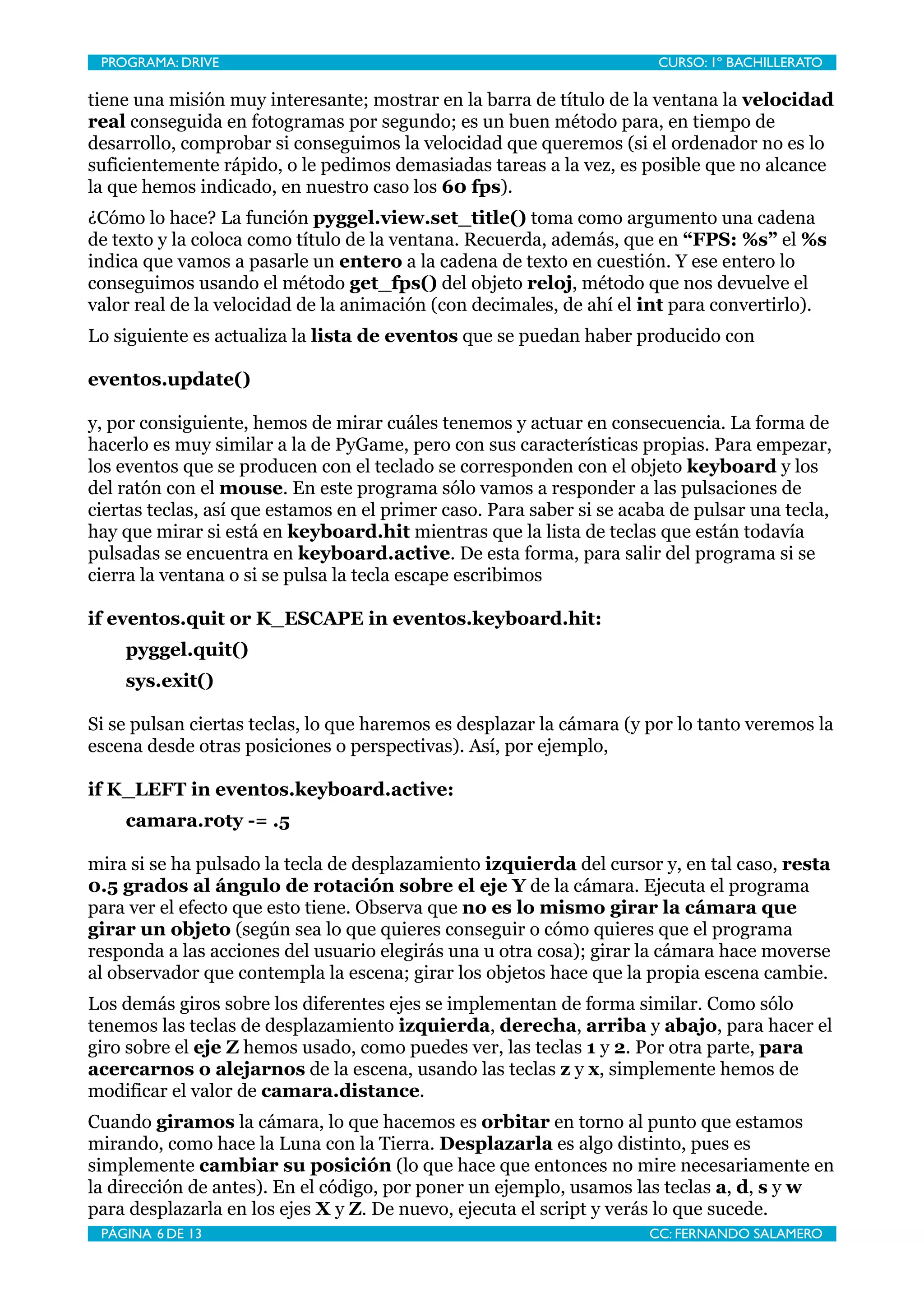 PROGRAMA: DRIVE
                              
                        CURSO: 1º BACHILLERATO

tiene una misión muy interesante; mostrar en la barra de título de la ventana la velocidad
real conseguida en fotogramas por segundo; es un buen método para, en tiempo de
desarrollo, comprobar si conseguimos la velocidad que queremos (si el ordenador no es lo
suficientemente rápido, o le pedimos demasiadas tareas a la vez, es posible que no alcance
la que hemos indicado, en nuestro caso los 60 fps).
¿Cómo lo hace? La función pyggel.view.set_title() toma como argumento una cadena
de texto y la coloca como título de la ventana. Recuerda, además, que en “FPS: %s” el %s
indica que vamos a pasarle un entero a la cadena de texto en cuestión. Y ese entero lo
conseguimos usando el método get_fps() del objeto reloj, método que nos devuelve el
valor real de la velocidad de la animación (con decimales, de ahí el int para convertirlo).
Lo siguiente es actualiza la lista de eventos que se puedan haber producido con

eventos.update()

y, por consiguiente, hemos de mirar cuáles tenemos y actuar en consecuencia. La forma de
hacerlo es muy similar a la de PyGame, pero con sus características propias. Para empezar,
los eventos que se producen con el teclado se corresponden con el objeto keyboard y los
del ratón con el mouse. En este programa sólo vamos a responder a las pulsaciones de
ciertas teclas, así que estamos en el primer caso. Para saber si se acaba de pulsar una tecla,
hay que mirar si está en keyboard.hit mientras que la lista de teclas que están todavía
pulsadas se encuentra en keyboard.active. De esta forma, para salir del programa si se
cierra la ventana o si se pulsa la tecla escape escribimos

if eventos.quit or K_ESCAPE in eventos.keyboard.hit:
    pyggel.quit()
    sys.exit()

Si se pulsan ciertas teclas, lo que haremos es desplazar la cámara (y por lo tanto veremos la
escena desde otras posiciones o perspectivas). Así, por ejemplo,

if K_LEFT in eventos.keyboard.active:
    camara.roty -= .5

mira si se ha pulsado la tecla de desplazamiento izquierda del cursor y, en tal caso, resta
0.5 grados al ángulo de rotación sobre el eje Y de la cámara. Ejecuta el programa
para ver el efecto que esto tiene. Observa que no es lo mismo girar la cámara que
girar un objeto (según sea lo que quieres conseguir o cómo quieres que el programa
responda a las acciones del usuario elegirás una u otra cosa); girar la cámara hace moverse
al observador que contempla la escena; girar los objetos hace que la propia escena cambie.
Los demás giros sobre los diferentes ejes se implementan de forma similar. Como sólo
tenemos las teclas de desplazamiento izquierda, derecha, arriba y abajo, para hacer el
giro sobre el eje Z hemos usado, como puedes ver, las teclas 1 y 2. Por otra parte, para
acercarnos o alejarnos de la escena, usando las teclas z y x, simplemente hemos de
modificar el valor de camara.distance.
Cuando giramos la cámara, lo que hacemos es orbitar en torno al punto que estamos
mirando, como hace la Luna con la Tierra. Desplazarla es algo distinto, pues es
simplemente cambiar su posición (lo que hace que entonces no mire necesariamente en
la dirección de antes). En el código, por poner un ejemplo, usamos las teclas a, d, s y w
para desplazarla en los ejes X y Z. De nuevo, ejecuta el script y verás lo que sucede.
 PÁGINA 6 DE 13
                               
                      CC: FERNANDO SALAMERO
 