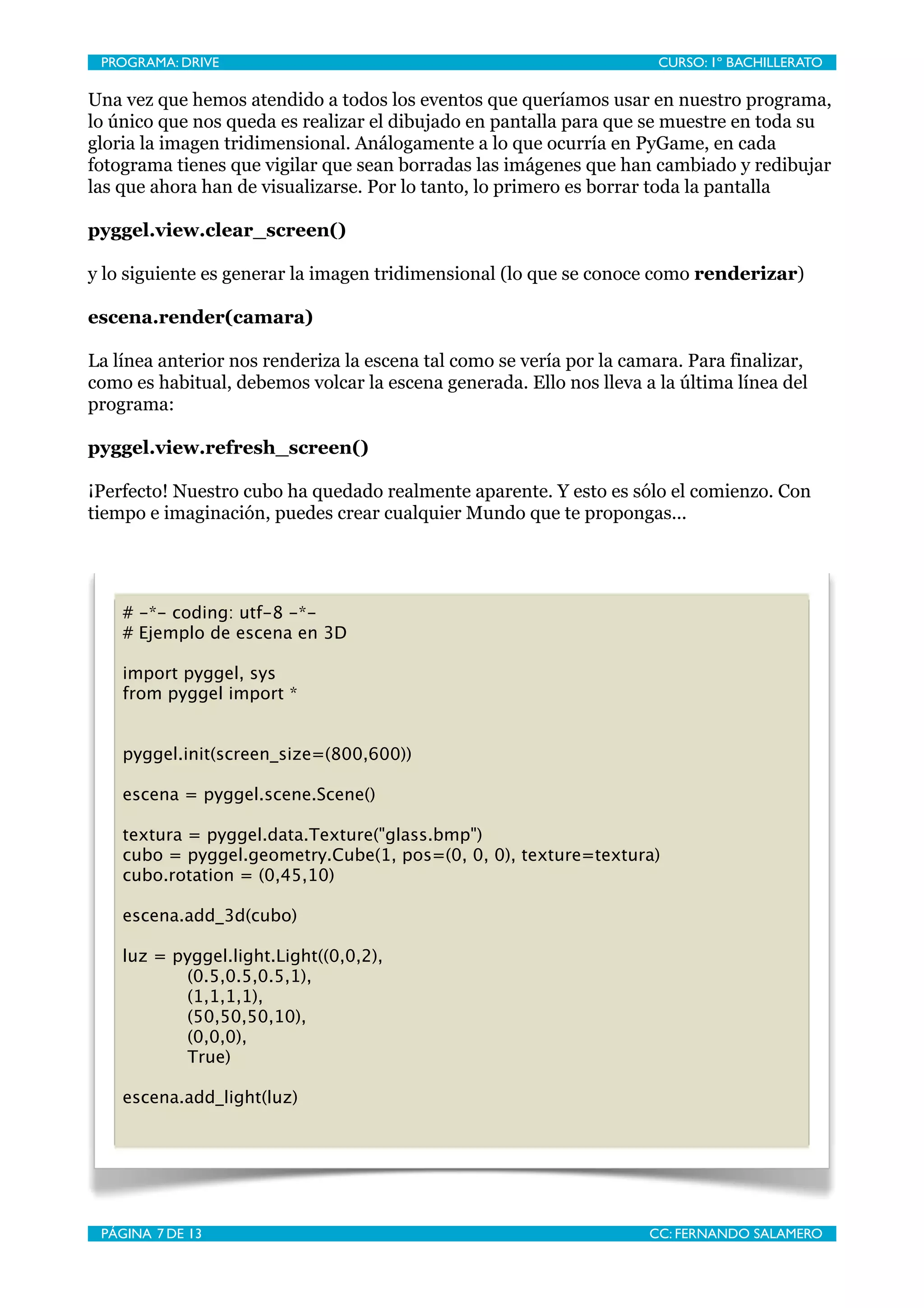 PROGRAMA: DRIVE
                             
                        CURSO: 1º BACHILLERATO

Una vez que hemos atendido a todos los eventos que queríamos usar en nuestro programa,
lo único que nos queda es realizar el dibujado en pantalla para que se muestre en toda su
gloria la imagen tridimensional. Análogamente a lo que ocurría en PyGame, en cada
fotograma tienes que vigilar que sean borradas las imágenes que han cambiado y redibujar
las que ahora han de visualizarse. Por lo tanto, lo primero es borrar toda la pantalla

pyggel.view.clear_screen()

y lo siguiente es generar la imagen tridimensional (lo que se conoce como renderizar)

escena.render(camara)

La línea anterior nos renderiza la escena tal como se vería por la camara. Para finalizar,
como es habitual, debemos volcar la escena generada. Ello nos lleva a la última línea del
programa:

pyggel.view.refresh_screen()

¡Perfecto! Nuestro cubo ha quedado realmente aparente. Y esto es sólo el comienzo. Con
tiempo e imaginación, puedes crear cualquier Mundo que te propongas...




    # -*- coding: utf-8 -*-
    # Ejemplo de escena en 3D

    import pyggel, sys
    from pyggel import *


    pyggel.init(screen_size=(800,600))

    escena = pyggel.scene.Scene()

    textura = pyggel.data.Texture("glass.bmp")
    cubo = pyggel.geometry.Cube(1, pos=(0, 0, 0), texture=textura)
    cubo.rotation = (0,45,10)

    escena.add_3d(cubo)

    luz = pyggel.light.Light((0,0,2),
           (0.5,0.5,0.5,1),
           (1,1,1,1),
           (50,50,50,10),
           (0,0,0),
           True)

    escena.add_light(luz)




 PÁGINA 7 DE 13
                              
                       CC: FERNANDO SALAMERO
 