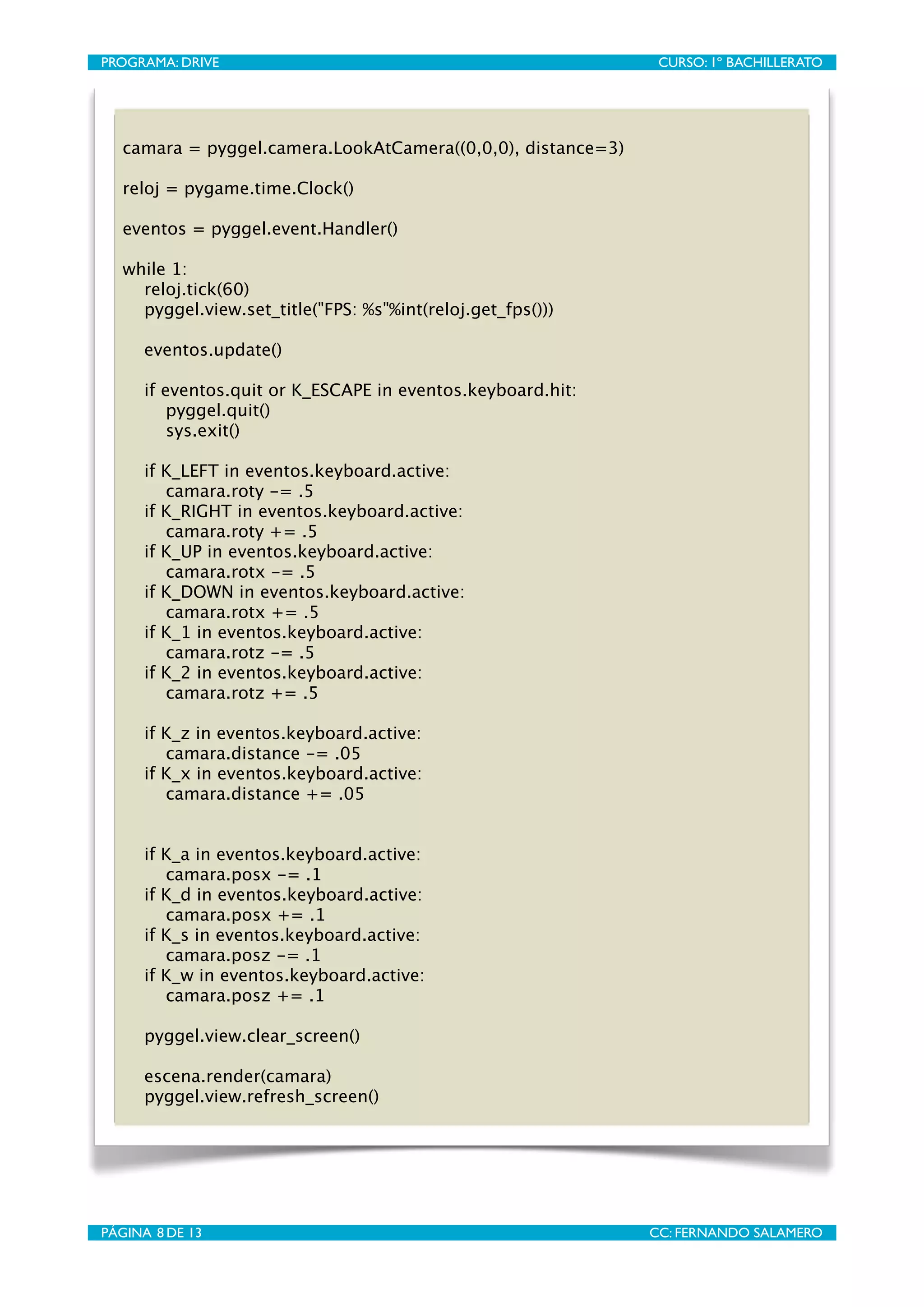 PROGRAMA: DRIVE
                              
                CURSO: 1º BACHILLERATO




   camara = pyggel.camera.LookAtCamera((0,0,0), distance=3)

   reloj = pygame.time.Clock()

   eventos = pyggel.event.Handler()

   while 1:
     reloj.tick(60)
     pyggel.view.set_title("FPS: %s"%int(reloj.get_fps()))

      eventos.update()

      if eventos.quit or K_ESCAPE in eventos.keyboard.hit:
          pyggel.quit()
          sys.exit()

      if K_LEFT in eventos.keyboard.active:
         camara.roty -= .5
      if K_RIGHT in eventos.keyboard.active:
         camara.roty += .5
      if K_UP in eventos.keyboard.active:
         camara.rotx -= .5
      if K_DOWN in eventos.keyboard.active:
         camara.rotx += .5
      if K_1 in eventos.keyboard.active:
         camara.rotz -= .5
      if K_2 in eventos.keyboard.active:
         camara.rotz += .5

      if K_z in eventos.keyboard.active:
         camara.distance -= .05
      if K_x in eventos.keyboard.active:
         camara.distance += .05


      if K_a in eventos.keyboard.active:
         camara.posx -= .1
      if K_d in eventos.keyboard.active:
         camara.posx += .1
      if K_s in eventos.keyboard.active:
         camara.posz -= .1
      if K_w in eventos.keyboard.active:
         camara.posz += .1

      pyggel.view.clear_screen()

      escena.render(camara)
      pyggel.view.refresh_screen()




PÁGINA 8 DE 13
                               
               CC: FERNANDO SALAMERO
 