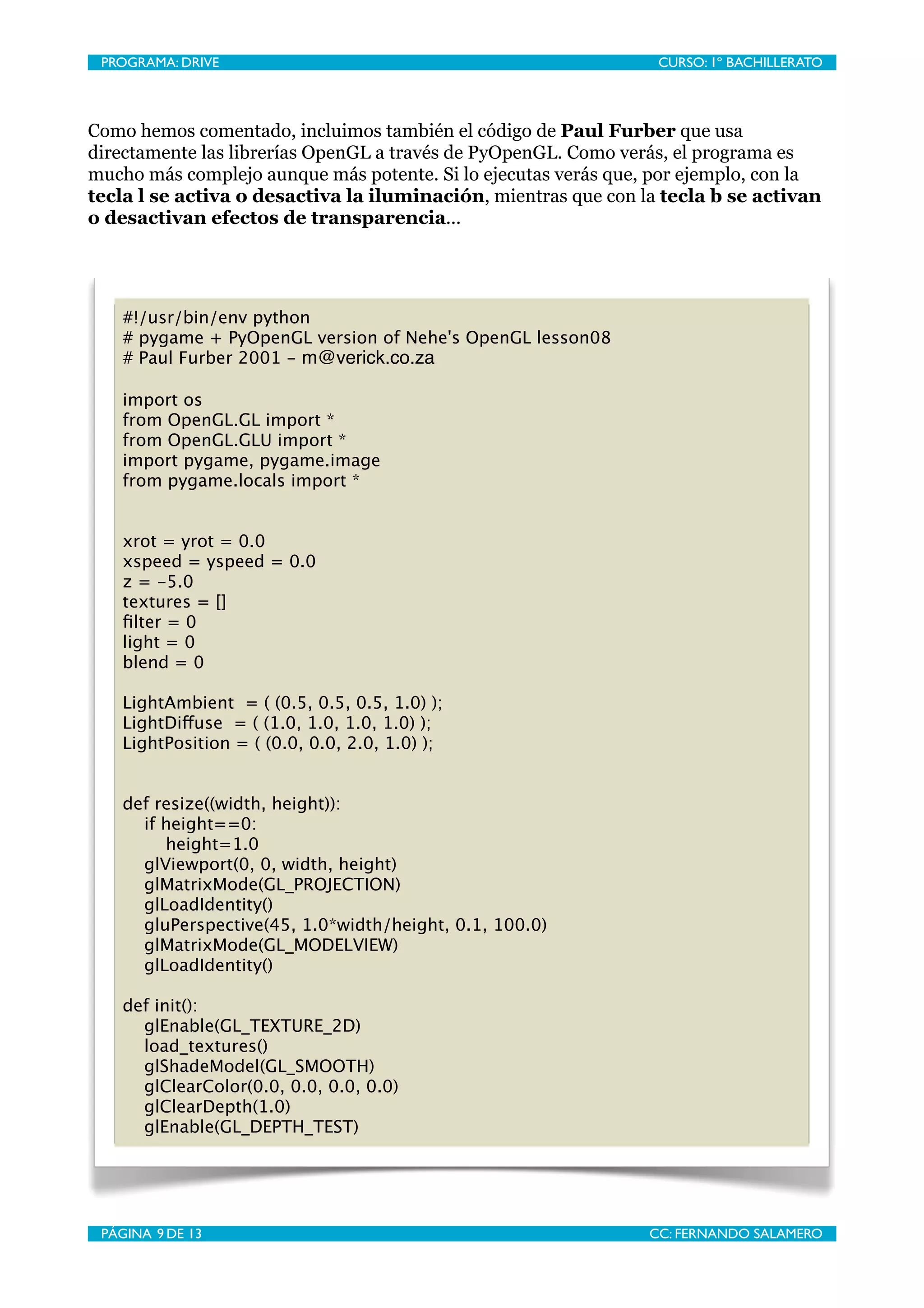 PROGRAMA: DRIVE
                               
                CURSO: 1º BACHILLERATO




Como hemos comentado, incluimos también el código de Paul Furber que usa
directamente las librerías OpenGL a través de PyOpenGL. Como verás, el programa es
mucho más complejo aunque más potente. Si lo ejecutas verás que, por ejemplo, con la
tecla l se activa o desactiva la iluminación, mientras que con la tecla b se activan
o desactivan efectos de transparencia...




    #!/usr/bin/env python
    # pygame + PyOpenGL version of Nehe's OpenGL lesson08
    # Paul Furber 2001 - m@verick.co.za

    import os
    from OpenGL.GL import *
    from OpenGL.GLU import *
    import pygame, pygame.image
    from pygame.locals import *


    xrot = yrot = 0.0
    xspeed = yspeed = 0.0
    z = -5.0
    textures = []
    ﬁlter = 0
    light = 0
    blend = 0

    LightAmbient = ( (0.5, 0.5, 0.5, 1.0) );
    LightDiffuse = ( (1.0, 1.0, 1.0, 1.0) );
    LightPosition = ( (0.0, 0.0, 2.0, 1.0) );


    def resize((width, height)):
      if height==0:
         height=1.0
      glViewport(0, 0, width, height)
      glMatrixMode(GL_PROJECTION)
      glLoadIdentity()
      gluPerspective(45, 1.0*width/height, 0.1, 100.0)
      glMatrixMode(GL_MODELVIEW)
      glLoadIdentity()

    def init():
      glEnable(GL_TEXTURE_2D)
      load_textures()
      glShadeModel(GL_SMOOTH)
      glClearColor(0.0, 0.0, 0.0, 0.0)
      glClearDepth(1.0)
      glEnable(GL_DEPTH_TEST)




 PÁGINA 9 DE 13
                                
               CC: FERNANDO SALAMERO
 
