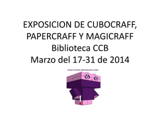 EXPOSICION DE CUBOCRAFF,
PAPERCRAFF Y MAGICRAFF
Biblioteca CCB
Marzo del 17-31 de 2014
 