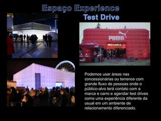 Podemos usar áreas nas
concessionárias ou terrenos com
grande fluxo de pessoas onde o
público-alvo terá contato com a
marca e carro e agendar test drives
como uma experiência diferente da
usual em um ambiente de
relacionamento diferenciado.
 