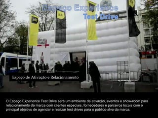 Espaço de Ativação e Relacionamento




O Espaço Experience Test Drive será um ambiente de ativação, eventos e show-room para
relacionamento da marca com clientes especiais, fornecedores e parceiros locais com o
principal objetivo de agendar e realizar test drives para o público-alvo da marca.
 