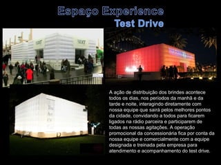 A ação de distribuição dos brindes acontece
todos os dias, nos períodos da manhã e da
tarde e noite, interagindo diretamente com
nossa equipe que sairá pelos melhores pontos
da cidade, convidando a todos para ficarem
ligados na rádio parceira e participarem de
todas as nossas agitações. A operação
promocional da concessionária fica por conta da
nossa equipe e comercialmente com a equipe
designada e treinada pela empresa para
atendimento e acompanhamento do test drive.
 