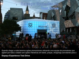 Quando chega a noite teremos ações promocionais utilizando uma equipe de promotores que
agitam por toda a cidade com ações interativas em bares, praças, shoppings.convidando para o
Espaço Experience Test Drive
 