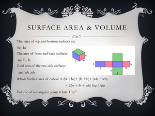 SURFACE AREA & VOLUME
The area of top and bottom surfaces are
lw , lw
The area of front and back surfaces
are lh , lh
Total area of the two side surfaces
are wh ,wh
Whole Surface area of cuboid = (lw +lw)+ (lh +lh)+ (wh + wh)
= 2(lw + lh + wh) Sqr. Unit
Volume of rectangular prism = lwh Unit3
 