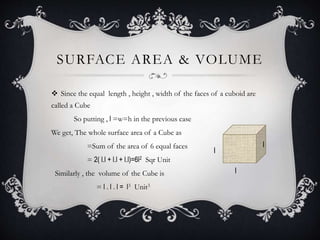 SURFACE AREA & VOLUME
 Since the equal length , height , width of the faces of a cuboid are
called a Cube
So putting , l =w=h in the previous case
We get, The whole surface area of a Cube as
=Sum of the area of 6 equal faces
= 2( l.l + l.l + l.l)=6l2 Sqr Unit
Similarly , the volume of the Cube is
= l . l . l = l3 Unit3
l
l
l
 