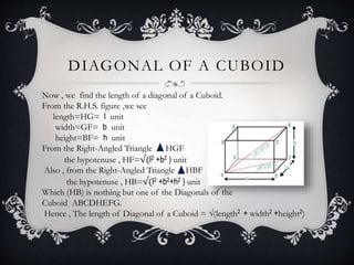 DIAGONAL OF A CUBOID
Now , we find the length of a diagonal of a Cuboid.
From the R.H.S. figure ,we see
length=HG= l unit
width=GF= b unit
height=BF= h unit
From the Right-Angled Triangle HGF
the hypotenuse , HF=√(l2 +b2 ) unit
Also , from the Right-Angled Triangle HBF
the hypotenuse , HB=√(l2 +b2+h2 ) unit
Which (HB) is nothing but one of the Diagonals of the
Cuboid ABCDHEFG.
Hence , The length of Diagonal of a Cuboid = √(length2 + width2 +height2)
 