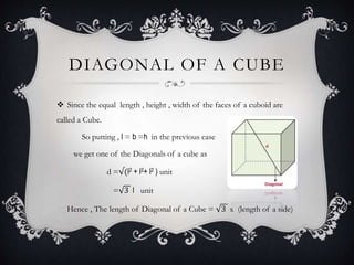 DIAGONAL OF A CUBE
 Since the equal length , height , width of the faces of a cuboid are
called a Cube.
So putting , l = b =h in the previous case
we get one of the Diagonals of a cube as
d =√(l2 + l2+ l2 ) unit
= 3 l unit
Hence , The length of Diagonal of a Cube = 3 x (length of a side)
 