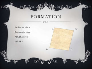 FORMATION
At first we take a
Rectangular piece
ABCD ,shown
In R.H.S.
A D
B C
 