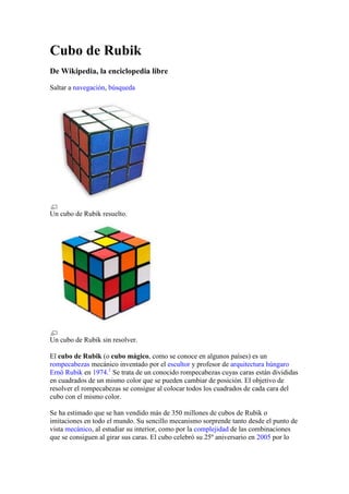Cubo de Rubik<br />De Wikipedia, la enciclopedia libre<br />Saltar a navegación, búsqueda<br />Un cubo de Rubik resuelto.<br />Un cubo de Rubik sin resolver.<br />El cubo de Rubik (o cubo mágico, como se conoce en algunos países) es un rompecabezas mecánico inventado por el escultor y profesor de arquitectura húngaro Ernö Rubik en 1974.[1] Se trata de un conocido rompecabezas cuyas caras están divididas en cuadrados de un mismo color que se pueden cambiar de posición. El objetivo de resolver el rompecabezas se consigue al colocar todos los cuadrados de cada cara del cubo con el mismo color.<br />Se ha estimado que se han vendido más de 350 millones de cubos de Rubik o imitaciones en todo el mundo. Su sencillo mecanismo sorprende tanto desde el punto de vista mecánico, al estudiar su interior, como por la complejidad de las combinaciones que se consiguen al girar sus caras. El cubo celebró su 25º aniversario en 2005 por lo que salió a la venta una edición especial del mismo en la que la cara blanca fue remplazada por una reflejante en la que se leía quot;
Rubik's Cube 1980-2005quot;
.<br />En el cubo típico, cada cara está cubierta por nueve cuadrados de un color sólido. Cuando está resuelto, cada cara es de un mismo color. Sin embargo, el rompecabezas se encuentra, principalmente, en cuatro versiones: el 2x2x2 quot;
Cubo de bolsilloquot;
, el 3x3x3 el cubo de Rubik estándar, el 4x4x4 (La venganza de Rubik) y el 5x5x5 (El Cubo del Profesor). Se han lanzado cubos aún más complejos en septiembre de 2008.[2]<br />Contenido[ocultar]1 Historia y patentes2 Descripción 2.1 Número de combinaciones posibles3 Soluciones 3.1 Soluciones óptimas4 Competiciones 4.1 Competiciones alternativas5 Variaciones 5.1 Variaciones extra dimensionales6 Véase también7 Referencias8 Enlaces externos<br />Historia y patentes [editar]<br />En marzo de 1970, Larry Nichols inventó un rompecabezas de 2x2x2 (similar a los ya conocidos cubos de Rubik) y lo llamó quot;
Rompecabezas con Piezas Rotables en Gruposquot;
. El juguete de Nichols se sostenía usando imanes. Obtuvo una patente canadiense y posteriormente otra estadounidense el 11 de abril de 1972, dos años antes de que Rubik inventara su cubo mejorado.<br />El 9 de abril de 1970, Frank Fox patentó su quot;
3x3x3 esféricoquot;
. Recibió una patente del Reino Unido (1344259) el 16 de enero de 1974.<br />Rubik inventó su quot;
Cubo Mágicoquot;
 en 1974 y obtuvo una patente Húngara (HU170062) por el Cubo Mágico en 1975, pero no adquirió otras patentes internacionales. Los primeros productos de este invento salieron a la venta en 1977 en jugueterías de Budapest. El cubo mágico se unía por medio de piezas de plástico ensambladas entre sí, las cuales eran más baratas de producir que los imanes de Nichols. En septiembre de 1979 hizo un trato con Ideal Toys para llevar el Cubo Mágico a occidente, y el juguete llegó por primera vez a las jugueterías fuera de Hungría en febrero de 1980.<br />Después del lanzamiento internacional el éxito del Cubo en las jugueterías occidentales se detuvo brevemente para que el juguete pudiera adecuarse a los estándares occidentales de seguridad y empaquetado. Se produjo un cubo más ligero e Ideal Toys decidió cambiarle el nombre; se consideraron el quot;
El nudo gordianoquot;
 y quot;
Oro Incaquot;
, pero la compañía finalmente se decidió por quot;
El cubo de Rubikquot;
, y la primera entrega fue exportada de Hungría en mayo de 1980. A raíz de la escasez del producto surgieron muchas imitaciones más baratas.<br />Nichols le asignó su patente a su compañía empleadora, quot;
Moleculon Research Corp.quot;
, que demandó a la Ideal Toys Company en 1982. En 1984 la Ideal perdió la demanda por infracción de patentes y apeló. En 1986 la corte de apelaciones confirmó que el Cubo de Rubik de 2x2x2 quot;
Pocket Cubequot;
 infringía la patente de Nichols, pero revirtió el juicio sobre el Cubo de Rubik de 3x3x3.[3]<br />Aun estando en proceso la solicitud de patente de Rubik, Terutoshi Ishigi, un ingeniero autodidacta y dueño de una forja cerca de Tokio hizo su solicitud de patente por un mecanismo prácticamente idéntico y recibió una patente (JP55-8192) en 1976; la reinvención de Ishigi se considera independiente por lo general.[4] [5]<br />Rubik solicitó una segunda patente húngara el 28 de octubre de 1980, y solicitó otras patentes. En Estados Unidos se le dio otra el 19 de marzo de 1983 por el Cubo.<br />Recientemente el inventor griego Panagiotis Verdes patentó un método para crear cubos más allá del 5x5x5 hasta 11x11x11. Sus diseños, que incluyen mecanismos mejorados para los 3x3x3, 4x4x4 y el 5x5x5 son apropiados para el speedcubing. Hasta el 4 de abril de 2008, estos diseños no estaban ampliamente disponibles aunque hay vídeos de prototipos de hasta 7x7x7 y sus soluciones. Se anunció que estos cubos serían lanzados al mercado en septiembre de 2008 a través de la marca quot;
VCubequot;
.[2]<br />Descripción [editar]<br />El interior de un cubo de Rubik.<br />El invento, descendiente de un primer prototipo de sólo dos capas, es un tipo de rompecabezas consistente en un cubo en el que cada una de sus seis caras está dividida en nueve partes, 3x3x3, lo que conforma un total de 26 piezas (no hay pieza central) que se articulan entre sí gracias al mecanismo de la pieza interior central, oculta dentro del cubo. El resto de las piezas es visible y se pueden observar tres tipos que no pierden su condición a lo largo de los múltiples movimientos que se realizan. Estas piezas son:<br />6 piezas centrales de cara, definen el color que corresponde a cada cara y mantienen siempre la orientación relativa entre ellas, son de un solo color. En el modelo original el color blanco estaba opuesto al amarillo, el rojo al naranja y el verde al azul.<br />12 piezas arista, se encuentran en los bordes y son de dos colores.<br />8 piezas vértice, se encuentran en las esquinas y son de tres colores.<br />El Cubo revuelto.<br />Las piezas del primer tipo están fijadas a la pieza central oculta, mediante unos tornillos o remaches y permiten únicamente el giro en sus 360 grados, dando lugar al giro de toda una cara, arrastrando con ello todas las piezas que se encuentran a su alrededor.<br />Los otros dos tipos no tienen más fijación que su propio diseño, lo que permite que giren alrededor de las primeras de una forma sorprendente.<br />Número de combinaciones posibles [editar]<br />Podemos combinar entre sí de cualquier forma todos los vértices del cubo, lo que da lugar a posibilidades. Con las aristas pasa lo mismo; es decir, que podemos combinarlas como se desee, lo que da lugar a posibilidades, pero la permutación total de vértices y aristas debe de ser en total par, lo que nos elimina la mitad de las posibilidades. Por otra parte, podemos rotar todos los vértices como queramos salvo uno sin cambiar nada más en el cubo. La orientación del último vértice vendrá determinada por la que tengan los otros siete, y esto nos crea posibilidades. Igual debe ocurrir con las aristas, pues aparecen posibilidades más. En total tendremos que el número de permutaciones posibles en el Cubo de Rubik es de:<br />= 43.252.003.274.489.856.000<br />es decir, cuarenta y tres trillones doscientos cincuenta y dos mil tres billones doscientos setenta y cuatro mil cuatrocientos ochenta y nueve millones ochocientas cincuenta y seis mil permutaciones.[6]<br />Soluciones [editar]<br />Wikilibros<br />Wikilibros alberga un libro o manual sobre Resolver el cubo de Rubik.<br />Muchas soluciones para el cubo de Rubik se han descubierto de manera independiente. El método más popular fue desarrollado por David Singmaster y publicado en el libro quot;
Notas sobre el Cubo Mágico de Rubikquot;
 en 1981. Esta solución consiste en resolver el Cubo capa por capa: a la que se llama Superior, se resuelve primero, seguida de la de en medio, y por último la Inferior. Después de cierta práctica es posible resolver el cubo en menos de 1 minuto. Otros métodos son, por ejemplo, quot;
esquinas primeroquot;
 y métodos que combinan varios métodos.<br />Se han desarrollado soluciones rápidas para resolver el cubo lo más rápido posible. La solución rápida más común fue desarrollada por Jessica Fridrich. Es un método muy eficiente capa por capa que requiere una mayor cantidad de algoritmos, especialmente para orientar y permutar la última capa. Las esquinas de la primera capa y las aristas de la segunda capa se resuelven simultáneamente, cada esquema se empareja con un borde de la segunda capa. Otra solución bien conocida fue desarrollada por Lars Petrus. En ese método una sección de 2x2x2 se resuelve primero, seguida de otra de 2x2x3, y luego los bordes colocados incorrectamente se resuelven usando un algoritmo de tres movimientos que elimina la necesidad de un posible algoritmo de 32 movimientos. Entre las ventajas de este método es que tiende a dar soluciones en menos movimientos, por esa razón, el método es popular para competencias por número de movimientos.<br />Las soluciones siguen una serie de pasos e incluyen un conjunto de algoritmos para cada paso. Un algoritmo, también conocido como proceso u operador, es una serie de giros que lleva a cabo un objetivo específico. Por ejemplo, un algoritmo puede intercambiar las posiciones de tres esquinas, dejando el resto de las piezas en su mismo lugar. Las soluciones básicas requieren aprender por lo menos cuatro o cinco algoritmos, pero son por lo general ineficientes, necesitando alrededor de 100 giros para resolver el cubo completo de 3x3x3. En comparación, la solución avanzada de Fridrich requiere aprender 78 algoritmos (algoritmos únicamente para la última capa) pero permite resolver el cubo en un promedio de 55 movimientos. Un tipo diferente de solución es la desarrollada por Ryan Heise, la cual no utiliza algoritmos, sino más bien enseña un grupo de principios fundamentales que se pueden usar para resolver el cubo en menos de 40 movimientos.<br />Soluciones óptimas [editar]<br />En 1982 David Singmaster y Alexander Frey plantearon la hipótesis de que el número de movimientos necesarios para resolver el Cubo de Rubik, dado un algoritmo ideal, podría estar quot;
en los veinte más bajosquot;
. En 2007, Daniel Kunkle y Gene Cooperman usaron una supercomputadora para demostrar que cualquier cubo de 3x3x3 podía ser resuelto en un máximo de 26 movimientos. [7] [8] En marzo de 2008, Tomas Rokicki bajó el máximo a 25 movimientos. [9] Se continúa tratando de reducir el límite superior de las soluciones óptimas. La posición conocida como quot;
super volteoquot;
 (U R2 F B R B2 R U2 L B2 R U' D' R2 F R' L B2 U2 F2), donde cada arista está en su posición correcta pero mal orientada, requiere 20 movimientos para ser resuelta.<br />Competiciones [editar]<br />Se han llevado a cabo muchas competiciones en busca de la solución más rápida del Cubo de Rubik. El primer torneo mundial lo organizó Guiness de los records, y se llevó a cabo en Múnich en 1981. Todos los cubos fueron girados 40 veces y lubricados con vaselina. El ganador oficial, con una marca de 38 segundos fue Jury Froeschl, nacido en Munich.<br />El primer torneo mundial internacional se llevó a cabo en Budapest el 5 de junio de 1982, y lo ganó Mihn Thai, un estudiante vietnamita de Los Ángeles con un tiempo de 22.95 segundos. Desde 2003, las competiciones se determinan por el promedio de tiempo (de 5 intentos); pero el mejor tiempo único de todos también lo registra la World Cube Association, que mantiene el registro de los récords mundiales.[10]<br />En 2004 la WCA hizo obligatorio usar un dispositivo especial llamado Cronómetro Stackmat. El actual récord del mundo lo impuso el neerlandés Erik Akkersdijk,[11] con un mejor tiempo de 7.08 segundos. Es probable que mucha gente haya hecho tiempos mejores fuera de las competiciones, pero no son aceptados ya que no puede comprobarse si cumplen con los estándares.<br />Competiciones alternativas [editar]<br />También se han hecho competiciones resolviendo el Cubo de maneras inusuales. Estas incluyen:<br />Resolverlo con los *ojos vendados[12]<br />Resolverlo con una persona vendada y la otra diciéndole que giros hacer<br />Resolverlo con una mano[13]<br />Resolver el cubo bajo el agua en una sola respiración.[14]<br />Resolver el cubo con los pies[15]<br />Variaciones [editar]<br />Variaciones del Cubo de Rubik (de izquierda a derecha) V-Cube 7, La Venganza de Rubik, El cubo del Profesor, El cubo de Rubik, V-Cube 6, y el cubo de Bolsillo.<br />Existen muchas variaciones del Cubo de Rubik original y también de rompecabezas parecidos, de forma cúbica o de otras distintas. Entre las variaciones cúbicas destaca el quot;
Cubo Mágicoquot;
 el cual es mecánicamente idéntico al original, pero usa números de colores en sus caras de tal manera que la única forma de resolverlo es que todos los números estén al derecho en la misma cara, adicionalmente los números de las caras forman cuadrados mágicos los cuales pueden tener todos la misma constante. Un cubo muy similar es el cuboku en el cual el objetivo es formar sudokus con los números de las caras. O un cubo cortado de manera no paralela a las caras: el Skewb‎<br />Un Megaminx de 6 colores resuelto.<br />Otras incluyen colocar imágenes en lugar de colores o diseños de colores que confundan al que resuelve, como colocar en un 4x4x4 cuatro colores distintos en cada cara para un total de 24 colores distintos. O también reducir el número de colores a 3.<br />Entre las formas no cúbicas destacan los cubos extendidos que tienen una o más capas adicionales, las cuales pueden ser completa o parcialmente funcionales. También están los rompecabezas basados en mapamundis y otros sólidos platónicos: el Skewb diamante, el Megaminx, el Pyraminx o el Dogic entre otros. Para la mayoría de estas variaciones es posible pensar en otros rompecabezas que estén partidos en un mayor número de piezas de la misma manera que La Venganza de Rubik por ejemplo, así como distintas maneras de colorearlos.<br />Pyraminx resuelto<br />Durante el auge del cubo, la empresa de videojuegos Atari lanzó sus cartuchos para consola Atari 2600 llamados quot;
Rubik's Cubequot;
 (CX2698), quot;
Atari Video Cubequot;
 (reedición que cambió el nombre por razones de copyright, CX2670) y el prototipo quot;
Rubik's Cube 3Dquot;
 que no salió al mercado.[16]<br />Variaciones extra dimensionales [editar]<br />En 1994 Melinda Green, Don Hatch, y Jay Berkenilt crearon el llamado quot;
MagicCube4Dquot;
, el cual es un modelo tetradimensional análogo de el Cubo de Rubik en Java el cual consiste en hipercubos desde 2x2x2x2 hasta 5x5x5x5. Con muchos más estados posibles este objeto es mucho más difícil de resolver. Hasta ahora sólo 78 personas lo han conseguido resolver. La forma geométrica de este cubo es de un teseracto, el cual tiene cada línea dividida en 3 partes iguales para el rompecabezas estándar, el resultado de esto es que además de las piezas de 1, 2, y 3 colores del cubo de 3 dimensiones existe un cuarto tipo de pieza con 4 colores cada una, las cuales están en los vértices.<br />En 2006 Roice Nelson y Charlie Nevill crearon el modelo pentadimensional quot;
 HYPERLINK quot;
http://es.wikipedia.org/wiki/An%C3%A1logo_dimensional_del_Cubo_de_Rubikquot;
  quot;
Análogo dimensional del Cubo de Rubikquot;
 Magic Cube 5Dquot;
 desde 2x2x2x2x2 hasta 5x5x5x5x5 que hasta ahora ha sido resuelto sólo por doce personas. En este rompecabezas existen además piezas con cinco colores las cuales están también sobre los vértices.<br />