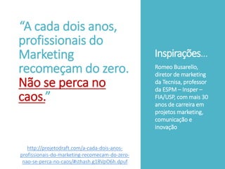 Inspirações...
“A cada dois anos,
profissionais do
Marketing
recomeçam do zero.
Não se perca no
caos.”
Romeo Busarello,
diretor de marketing
da Tecnisa, professor
da ESPM – Insper –
FIA/USP, com mais 30
anos de carreira em
projetos marketing,
comunicação e
inovação
http://projetodraft.com/a-cada-dois-anos-
profissionais-do-marketing-recomecam-do-zero-
nao-se-perca-no-caos/#sthash.g18VpO6h.dpuf
 