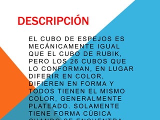 DESCRIPCIÓN
EL CUBO DE ESPEJOS ES
MECÁNICAMENTE IGUAL
QUE EL CUBO DE RUBIK,
PERO LOS 26 CUBOS QUE
LO CONFORMAN, EN LUGAR
DIFERIR EN COLOR,
DIFIEREN EN FORMA Y
TODOS TIENEN EL MISMO
COLOR, GENERALMENTE
PLATEADO. SOLAMENTE
TIENE FORMA CÚBICA
 